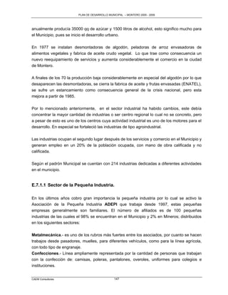 PLAN DE DESARROLLO MUNICIPAL – MONTERO 2005 - 2009




anualmente producía 35000 qq de azúcar y 1500 litros de alcohol, esto significo mucho para
el Municipio, pues se inicio el desarrollo urbano.

En 1977 se instalan desmontadoras de algodón, peladoras de arroz envasadoras de
alimentos vegetales y fabrica de aceite crudo vegetal. Lo que trae como consecuencia un
nuevo reequipamiento de servicios y aumenta considerablemente el comercio en la ciudad
de Montero.

A finales de los 70 la producción baja considerablemente en especial del algodón por lo que
desaparecen las desmontadoras, se cierra la fabrica de aceite y frutas envasadas (ENATEL),
se sufre un estancamiento como consecuencia general de la crisis nacional, pero esta
mejora a partir de 1985.

Por lo mencionado anteriormente, en el sector industrial ha habido cambios, este debía
concentrar la mayor cantidad de industrias o ser centro regional lo cual no se concreto, pero
a pesar de esto es uno de los centros cuya actividad industrial es uno de los motores para el
desarrollo. En especial se fortaleció las industrias de tipo agroindustrial.

Las industrias ocupan el segundo lugar después de los servicios y comercio en el Municipio y
generan empleo en un 20% de la población ocupada, con mano de obra calificada y no
calificada.

Según el padrón Municipal se cuentan con 214 industrias dedicadas a diferentes actividades
en el municipio.


E.7.1.1 Sector de la Pequeña Industria.

En los últimos años cobro gran importancia la pequeña industria por lo cual se activo la
Asociación de la Pequeña Industria ADEPI que trabaja desde 1997, estas pequeñas
empresas generalmente son familiares. El número de afiliados es de 100 pequeñas
industrias de las cuales el 98% se encuentran en el Municipio y 2% en Mineros; distribuidos
en los siguientes sectores:

Metalmecánica.- es uno de los rubros más fuertes entre los asociados, por cuanto se hacen
trabajos desde pasadores, muelles, para diferentes vehículos, como para la línea agrícola,
con todo tipo de engranaje.
Confecciones.- Línea ampliamente representada por la cantidad de personas que trabajan
con la confección de: camisas, poleras, pantalones, overoles, uniformes para colegios e
instituciones.


CAEM Consultores                                147
 