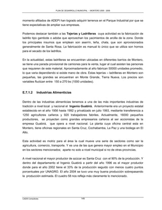 PLAN DE DESARROLLO MUNICIPAL – MONTERO 2005 - 2009




momento afiliados de ADEPI han logrado adquirir terrenos en el Parque Industrial por que se
tiene expectativas de ampliar sus empresas.

Podemos destacar también a las Tejerías y Ladrilleras cuya actividad es la fabricación de
ladrillo tipo gambote o adobe que aprovechan los yacimientos de arcilla de la zona. Donde
los principales insumos que emplean son aserrín, leña, chala, que son aprovisionados
generalmente de Santa Rosa. La fabricación es manual lo único que se utiliza son hornos
para el secado de los ladrillos.

En la actualidad, estas ladrilleras se encuentran ubicadas en diferentes barrios de Montero,
se tiene una parada provisional de camiones para la venta, lugar al cual asisten las personas
que requieren de este material. Aproximadamente al año fabrican 50000 unidades promedio,
lo que varia dependiendo si existe mano de obra. Estas tejerías – ladrilleras en Montero son
pequeñas, las grandes se encuentran en Monte Grande, Tierra Nueva. Los precios son
variables fluctúan entre 150 a 270 bs (1000 unidades).


E.7.1.2       Industrias Alimenticias

Dentro de las industrias alimenticias tenemos a una de las más importantes industrias de
tradición a nivel local y nacional el Ingenio Guabirá. Anteriormente era un proyecto estatal
establecido en el año 1956 hasta 1992 y privatizado en julio 1993, mediante transferencia a
1250 agricultores cañeros y 920 trabajadores fabriles. Actualmente, 16000 pequeños
productores, se proyectan como grandes empresarios cañeros al ser accionistas de la
empresa Guabirá, que opera a nivel nacional. La planta cuya oficina central esta en
Montero, tiene oficinas regionales en Santa Cruz, Cochabamba, La Paz y una bodega en El
Alto.

Esta actividad es motriz para el área la cual mueve una serie de sectores como ser la
agricultura, comercio, transporte. Y es una de las que genera mayor empleo en el Municipio
en los sectores mencionados; aparte no solo a nivel municipal si no de otras provincias.

A nivel nacional el mayor productor de azúcar es Santa Cruz con el 90% de la producción. Y
dentro del departamento el Ingenio Guabirá a partir del año 1996 es el mayor productor
donde para el año 2002 tiene el 33% de la producción seguido con menos cuatro puntos
porcentuales por UNAGRO. El año 2004 se tuvo una muy buena producción sobrepasando
la producción estimada. El cuadro 58 nos refleja más claramente lo mencionado.




CAEM Consultores                                 149
 