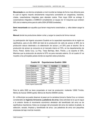 PLAN DE DESARROLLO MUNICIPAL – MONTERO 2005 - 2009




Mecanizada es una técnica empleada a nivel mundial se trabaja de forma mas eficiente para
lo cual el ingenio importo directamente maquinaria consistente en cargadoras, tractores,
chatas, cosechadoras integrales para abaratar costos. Para mayo 2004 se entrego 5
cosechadoras integrales a CAMECO completando un equipo de 12 maquinas que cortaran
50% de la materia prima para la zafra 2004 (870000 toneladas).

Semi mecanizada son aquellos que tienen maquinaria cosechadora y ellos deben cargar la
caña.

Manual donde los productores deben cortar y cargar la cosecha de forma manual.

La participación del Ingenio azucarero Guabirá en la capacidad exportadora de la región es
significativa, para el año 2004 del total de la producción de caña de azúcar el 80% de la
producción estuvo destinada a la elaboración de azúcar y el 20% para el alcohol. De la
producción de azúcar se consume en el mercado interno el 70%, en los departamentos de
Oruro, Potosí, Santa Cruz, La Paz, Tarija Bermejo, Beni, Pando; y se exporta el 30%.
Mientras que la producción de alcohol el 97% es para mercado externo. En el cuadro 61 se
muestra a los principales países donde se exportan estos productos.


                           Cuadro 64          Exportaciones Guabirá 2004
                           Producto               País          Cantidad     Unidad
                    Alcohol Extra neutro      Italia           35000000    Lts
                    Alcohol Buen Gusto        Perú             3600000     Lts
                    Azúcar Morena             Perú             10000       Ton
                    Azúcar Refinada           Perú             15000       Ton
                    Azúcar Refinada           Chile            8000        Ton
                    Azúcar Refinada           Venezuela        10000       Ton
                    Azúcar Refinada           USA              2000        Ton
                    Azúcar Refinada           Ecuador          2500        Ton
                   Fuente: Ingenio Guabirá 2004



Para la zafra 2005 se tiene proyectado el nivel de producción: molienda 12000 Tm/día;
fábrica de Azúcar 20000 qq/dia; fábrica de Alcohol 250000 Lts/día.

En el Municipio se puede observar al pasar por la carretera troncal a Santa Cruz un número
considerable de Ingenios Arroceros y peladoras de arroz. Esta actividad es la que le sigue
a la anterior donde el movimiento económico alrededor del beneficiado del arroz es de
significativa importancia. Estos se encargan del procesado del arroz de realizar el pelado, la
selección, secado, limpieza y beneficiado de arroz. Las peladoras de arroz son pequeñas
empresas de bajo nivel de inversión.



CAEM Consultores                                         151
 