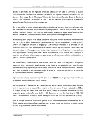 PLAN DE DESARROLLO MUNICIPAL – MONTERO 2005 - 2009




Existe un promedio de 60 ingenios arroceros localizados en todo el Municipio lo cuales
conformaron la Asociación de Ingenios Arroceros; los lugares más concentrados son los
barrios : 3 de Mayo, Barrio Municipal, Villa Verde, Juan Manuel Parada, Guabirá, Camino a
Santa Cruz, Avenida Circunvalación Este. También existen otros ingenios y peladoras
pequeñas que funcionan en diferentes zonas.

En el Municipio ya no se produce potencialmente el arroz como en anteriores años por que
los suelos están cansados y son destinados principalmente para la producción de caña de
azúcar y ganado vacuno; los Ingenios solo prestan servicios a zonas aledañas como San
Pedro, Santa Rosa, Guarayos en los últimos años y otros sectores productores.

El insumo que se emplea es el arroz, y algunos productos cuando realizan el mantenimiento
de los ingenios como saneamiento medio ambiental, hacen fumigaciones contra bichos y
una de las plagas en almacén es el gorgojo. La tecnología empleada en el proceso son las
maquinas peladoras y secadoras donde la mayoría cuenta con una maquina peladora la cual
es accionada por solo dos personas estas maquinas varían de un ingenio a otro donde la de
mayor producción o mas grande es en la que se procesa 60 qq /hr un total de 500 qq /día; la
cosecha es colocada a la secadora la que funciona a leña, para posteriormente realizar el
pelado y llevar a los depósitos.

La infraestructura productiva que tiene son las peladoras, secadoras, depósitos, en algunos
casos se tiene transporte. Los ingenios en su mayoría son pequeños son poco los que
tienen maquinas que pueden procesar mayor cantidad de arroz, la mayoría realiza 150qq/día
pero esto no es todo el año depende mucho de la oferta y demanda; también es fundamental
el capital con el que cuenta cada ingenio.

Aproximadamente se procesa unos 300 días al año 45000 qq/año por ingenio teniendo una
producción aproximada de 2475000 qq/ año.

La comercialización la realizan a compradores que vienen desde diferentes lugares del país,
a nivel departamental y nacional. Los precios fluctúan en época de baja producción a 25 $us
la fanega (200kg), en época alta sube a 50 $us la fanega; el precio de venta del arroz varia
según la época en la zafra esta de 90 - 100 Bs/qq, en el mes de diciembre de 150- 160
bs/qq. También se da el servicio de secado y procesado con un costo promedio de 8 bs/qq

Con el Parque Industrial en el Municipio se están asentando nuevas empresas que en el
futuro inyectaran ingresos y lo principal generan empleo es así que tenemos a los centros de
acopio de granos entre los mas importantes:




CAEM Consultores                                152
 