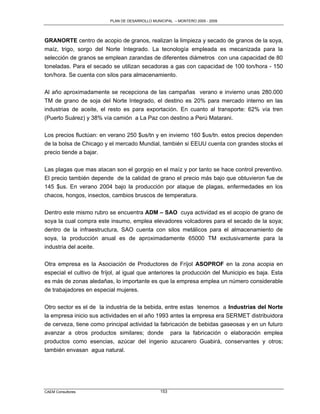 PLAN DE DESARROLLO MUNICIPAL – MONTERO 2005 - 2009




GRANORTE centro de acopio de granos, realizan la limpieza y secado de granos de la soya,
maíz, trigo, sorgo del Norte Integrado. La tecnología empleada es mecanizada para la
selección de granos se emplean zarandas de diferentes diámetros con una capacidad de 80
toneladas. Para el secado se utilizan secadoras a gas con capacidad de 100 ton/hora - 150
ton/hora. Se cuenta con silos para almacenamiento.

Al año aproximadamente se recepciona de las campañas verano e invierno unas 280.000
TM de grano de soja del Norte Integrado, el destino es 20% para mercado interno en las
industrias de aceite, el resto es para exportación. En cuanto al transporte: 62% vía tren
(Puerto Suárez) y 38% vía camión a La Paz con destino a Perú Matarani.

Los precios fluctúan: en verano 250 $us/tn y en invierno 160 $us/tn. estos precios dependen
de la bolsa de Chicago y el mercado Mundial, también si EEUU cuenta con grandes stocks el
precio tiende a bajar.

Las plagas que mas atacan son el gorgojo en el maíz y por tanto se hace control preventivo.
El precio también depende de la calidad de grano el precio más bajo que obtuvieron fue de
145 $us. En verano 2004 bajo la producción por ataque de plagas, enfermedades en los
chacos, hongos, insectos, cambios bruscos de temperatura.

Dentro este mismo rubro se encuentra ADM – SAO cuya actividad es el acopio de grano de
soya la cual compra este insumo, emplea elevadores volcadores para el secado de la soya;
dentro de la infraestructura, SAO cuenta con silos metálicos para el almacenamiento de
soya, la producción anual es de aproximadamente 65000 TM exclusivamente para la
industria del aceite.

Otra empresa es la Asociación de Productores de Fríjol ASOPROF en la zona acopia en
especial el cultivo de fríjol, al igual que anteriores la producción del Municipio es baja. Esta
es más de zonas aledañas, lo importante es que la empresa emplea un número considerable
de trabajadores en especial mujeres.


Otro sector es el de la industria de la bebida, entre estas tenemos a Industrias del Norte
la empresa inicio sus actividades en el año 1993 antes la empresa era SERMET distribuidora
de cerveza, tiene como principal actividad la fabricación de bebidas gaseosas y en un futuro
avanzar a otros productos similares; donde para la fabricación o elaboración emplea
productos como esencias, azúcar del ingenio azucarero Guabirá, conservantes y otros;
también envasan agua natural.




CAEM Consultores                                 153
 