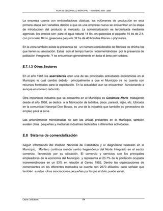 PLAN DE DESARROLLO MUNICIPAL – MONTERO 2005 - 2009




La empresa cuenta con embotelladoras clásicas; los volúmenes de producción en esta
primera etapa son variables debido a que es una empresa nueva se encuentran en la etapa
de introducción del producto al mercado. La comercialización es terciarizada mediante
agencias; los precios son: para el agua natural 14 Bs, en gaseosas el paquete 15 bs de 2 lt,
con pico vale 16 bs, gaseosas paquete 32 bs de 40 botellas litreras o populares.

En la zona también existe la presencia de un número considerable de fábricas de chicha los
que tienen su asociación. Estas con el tiempo fueron incrementándose por la presencia de
población inmigrante. Y se encuentran generalmente en toda el área peri-urbana.


E.7.1.3 Otros Sectores

En el año 1988 los aserraderos eran una de las principales actividades económicas en el
Municipio lo cual cambio debido principalmente a que el Municipio ya no cuenta con
recursos forestales para la explotación. En la actualidad aun se encuentran funcionando a
aunque en número reducido.

Otra importante industria que se encuentra en el Municipio es Cerámica Norte trabajando
desde el año 1988, se dedica a la fabricación de ladrillos, pisos, parasol, tejas, etc. Ubicada
en la comunidad Naranjal Don Bosco, es una de la industria que también es generadora de
empleo para la zona.

Las anteriormente mencionadas no son las únicas presentes en el Municipio, también
existen otras pequeñas y medianas industrias dedicadas a diferentes actividades.


E.8 Sistema de comercialización

Según información del Instituto Nacional de Estadística y el diagnóstico realizado en el
Municipio, Montero continúa siendo centro hegemónico del Norte Integrado en el sector
comercio, favorecido por su ubicación. El comercio y servicios son los principales
empleadores de la economía del Municipio y representa el 23.7% de la población ocupada
incrementándose en un 53% en relación al Censo 1992. Dentro las organizaciones de
comerciantes en los diferentes mercados se cuenta con 2670 afiliados; cabe señalar que
también existen otras asociaciones pequeñas por lo que el dato puede variar.




CAEM Consultores                                 154
 