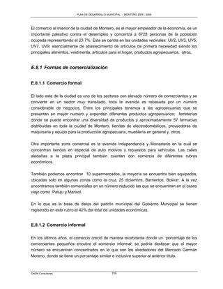PLAN DE DESARROLLO MUNICIPAL – MONTERO 2005 - 2009




El comercio al interior de la ciudad de Montero, es el mayor empleador de la economía, es un
importante paleativo contra el desempleo y concentra a 6728 personas de la población
ocupada representando el 23.7%. Este se centra en las unidades vecinales: UV2, UV3, UV5,
UV7, UV9; esencialmente de abastecimiento de artículos de primera necesidad siendo los
principales alimentos, vestimenta, artículos para el hogar, productos agropecuarios, otros.


E.8.1 Formas de comercialización


E.8.1.1 Comercio formal

El lado este de la ciudad es uno de los sectores con elevado número de comerciantes y se
convierte en un sector muy transitado, toda la avenida es rebasada por un número
considerable de negocios. Entre los principales tenemos a las agropecuarias que se
presentan en mayor numero y expenden diferentes productos agropecuarios; ferreterías
donde se puede encontrar una diversidad de productos y aproximadamente 57 farmacias
distribuidas en toda la ciudad de Montero, tiendas de electrodomésticos, proveedores de
maquinaria y equipo para la producción agropecuaria, mueblería en general y otros.

Otra importante zona comercial es la avenida Independencia y Monasterio en la cual se
concentran tiendas en especial de auto motivos y repuestos para vehículos. Las calles
aledañas a la plaza principal también cuentan con comercio de diferentes rubros
económicos.

También podemos encontrar 10 supermercados, la mayoría se encuentra bien equipados,
ubicadas solo en algunas zonas como la cruz, 25 diciembre, Barrientos, Bolivar. A la vez
encontramos también comerciales en un número reducido las que se encuentran en el casco
viejo como Patuju y Marisol.

En lo que es la base de datos del padrón municipal del Gobierno Municipal se tienen
registrado en este rubro el 42% del total de unidades económicas.


E.8.1.2 Comercio informal

En los últimos años, el comercio creció de manera exorbitante donde un porcentaje de los
comerciantes pequeños encubre el comercio informal; se podría destacar que el mayor
número se encuentran concentrados en lo que son los alrededores del Mercado Germán
Moreno, donde se tiene un porcentaje similar e inclusive superior al anterior titulo.



CAEM Consultores                                155
 