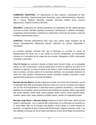 PLAN DE DESARROLLO MUNICIPAL – MONTERO 2005 - 2009




COMERCIAL INDUSTRIAL.- En exposiciones en área cubierta y descubierta se tiene
Textiles, Informática, Telecomunicaciones, Automotriz, Joyas, Electrodomésticos, Artesanía,
Arte y cultura, Plásticos, Bijouteria, Industria, Alimentos, Materia prima, Insumos
agroquímicos, Pequeña industria y Servicios.

PECUARIA.- productores de cabañas ganaderas con ejemplares de alta calidad genética
Concurso de leche, Remates (genética productiva), Demostración y adelanto tecnológico,
Juzgamiento (internacionales), Conferencias y Seminarios, Encuentro de compra y venta de
animales, Asesoramiento técnico.

AGRICOLA.- Parcelas demostrativas caña, soya, maíz, pastos, sorgo, forrajeros; día de
Campo; Demostraciones, Maquinaria agrícola, Aplicación de insumos plaguicidas e
insecticidas.

La creciente actividad comercial hizo que el Municipio se convierta en centro de
abastecimiento del Norte, por lo que existen un número considerable de comerciantes
ubicados en 4 mercados de los cuales dos son privados, albergando a 2400 comerciantes
minoristas y mayoristas:

Feria El Carmen se encuentra ubicado al Oeste barrio Carmen Oeste, en la actualidad
cuenta con 200 comerciantes, funciona desde hace 22 años la cobertura que tiene es la
población en general. La venta se realiza al por mayor y menor donde se aprovisionan para
toda la semana, inclusive asisten de la provincias aledañas. Los principales productos de
venta son: ropa, zapatos, medicamentos, librería, porcelana cristalería, bijoutería y otros,
recientemente construyeron una parte del tinglado.

Mercado Germán Moreno ubicado al este de la ciudad, en el barrio 25 de diciembre, que en
la actualidad tiene 500 comerciantes minoristas. Este es uno de los mercados más antiguos
con 22 años de funcionamiento. A este fluye toda la población montereña y comunidades
aledañas, los principales rubros económicos esta divididos por sectores: Sector ropa, sector
tela, sector calzados, sector bazar, sector juguetes, sector verdura, sector abarrote, sector
comedor, sector snack, sector sastrería y el baño publico; cuentan con seguridad privada.

Mercado Jorge Nieme y Mercado Abasto ubicado en la barrio Villa Verde, dentro del cual
existen 5 asociaciones con un total de 860 comerciantes. En el Municipio se encuentra ya
21 años desde 1983; es el mercado más grande y al que asiste un numero elevado de
personas, en especial de todo el sector este del Municipio y regiones cercanas a este. Los
días sábados y domingo son los de mayor actividad por la feria donde llegan los productores



CAEM Consultores                                157
 