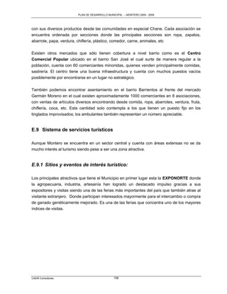 PLAN DE DESARROLLO MUNICIPAL – MONTERO 2005 - 2009




con sus diversos productos desde las comunidades en especial Chane. Cada asociación se
encuentra ordenada por secciones donde las principales secciones son ropa, zapatos,
abarrote, papa, verdura, chiflería, plástico, comedor, carne, animales, etc

Existen otros mercados que sólo tienen cobertura a nivel barrio como es el Centro
Comercial Popular ubicado en el barrio San José el cual surte de manera regular a la
población, cuenta con 60 comerciantes minoristas, quienes venden principalmente comidas,
sastrería. El centro tiene una buena infraestructura y cuenta con muchos puestos vacíos
posiblemente por encontrarse en un lugar no estratégico.

También podemos encontrar asentamiento en el barrio Barrientos al frente del mercado
Germán Moreno en el cual existen aproximadamente 1000 comerciantes en 8 asociaciones,
con ventas de artículos diversos encontrando desde comida, ropa, abarrotes, verdura, fruta,
chiflería, coca, etc. Esta cantidad solo contempla a los que tienen un puesto fijo en los
tinglados improvisados; los ambulantes también representan un número apreciable.


E.9 Sistema de servicios turísticos

Aunque Montero se encuentra en un sector central y cuenta con áreas extensas no se da
mucho interés al turismo siendo pese a ser una zona atractiva.


E.9.1 Sitios y eventos de interés turístico:

Los principales atractivos que tiene el Municipio en primer lugar esta la EXPONORTE donde
la agropecuaria, industria, artesanía han logrado un destacado impulso gracias a sus
expositores y visitas siendo una de las ferias más importantes del país que también atrae al
visitante extranjero. Donde participan interesados mayormente para el intercambio o compra
de ganado genéticamente mejorado. Es una de las ferias que concentra uno de los mayores
índices de visitas.




CAEM Consultores                                158
 