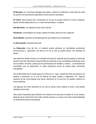 PLAN DE DESARROLLO MUNICIPAL – MONTERO 2005 - 2009




El Naranjal, con hermosos paisajes para paseo, combina la tradicional producción de caña
de azúcar con la producción ganadera conservando la naturaleza

El Cidral, tiene bosque bien conservado en el que se puede observar la fauna existente,
aparte brindan platos típicos y un museo herramientas y muebles.

San Marianito, con objetos de gran valor cultural

Flanboyan, minizoológico sin jaulas, paseos en botes, pesca en ríos y lagunas

Santa Martha, pequeña comunidad guaraní que preserva sus costumbres

La Reconquista, Hacienda Agrícola

La Estancada, Cruz del Sur, el visitante puede participar en actividades productivas
porcinocultura y agricultura. Se tiene el río en el cual se puede pescar una variedad de
peces

Las anteriores aparte ofrecen una variedad de servicios, además que las granjas y estancias
donde el que las visita tiene la oportunidad de participar en las actividades productivas como
ser la ordeña de leche, paseos por las plantaciones de frutales y cultivos. La diversidad de
actividades que se desarrollan en estas haciendas donde se puede pasar momentos
inolvidables.

Por el lado Oeste de la ciudad pasa el río Piraí es un lugar visitado los fines de semana con
paseos y recreación, en el cual se disfruta del agua, playas y vegetación. En algunos
sectores de las comunidades que tienen atractivos en el cual aun se pueden observar la
fauna existente.

Las lagunas son otros atractivos en la cual se puede hacer paseos en bote y dar paseos
alrededor de la orilla.


Otro evento importante para Montero es la fiesta de la caña que la realiza el 12 de octubre,
después de la culminación de la zafra, donde coronan a su reina y se invita a personalidades
en especial del campo empresarial.




CAEM Consultores                                160
 