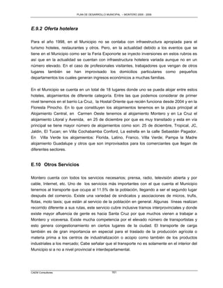 PLAN DE DESARROLLO MUNICIPAL – MONTERO 2005 - 2009




E.9.2 Oferta hotelera

Para el año 1998, en el Municipio no se contaba con infraestructura apropiada para el
turismo hoteles, restaurantes y otros. Pero, en la actualidad debido a los eventos que se
tiene en el Municipio como ser la Feria Exponorte se inyecto inversiones en estos rubros es
así que en la actualidad se cuentan con infraestructura hotelera variada aunque no en un
número elevado. En el caso de profesionales visitantes, trabajadores que vengan de otros
lugares también se han improvisado los domicilios particulares como pequeños
departamentos los cuales generan ingresos económicos a muchas familias.

En el Municipio se cuenta en un total de 18 lugares donde uno se pueda alojar entre estos
hoteles, alojamientos de diferente categoría. Entre las que podemos considerar de primer
nivel tenemos en el barrio La Cruz, la Hostal Oriente que recién funciona desde 2004 y en la
Floresta Pinocho. En lo que constituyen los alojamientos tenemos en la plaza principal al
Alojamiento Central, en Carmen Oeste tenemos al alojamiento Montero y en La Cruz el
alojamiento Litoral y Avenida, en 25 de diciembre por que es muy transitado y esta en vía
principal se tiene mayor número de alojamientos como son: 25 de diciembre, Tropical, JC,
Jaldin, El Tucan; en Villa Cochabamba Conford, La estrella en la calle Sebastián Pagador.
En Villa Verde los alojamientos: Florida, Latino, Franco, Villa Verde; Pampa la Madre
alojamiento Guadalupe y otros que son improvisados para los comerciantes que llegan de
diferentes sectores.


E.10 Otros Servicios

Montero cuenta con todos los servicios necesarios; prensa, radio, televisión abierta y por
cable, Internet, etc. Uno de los servicios más importantes con el que cuenta el Municipio
tenemos al transporte que ocupa al 11.5% de la población, llegando a ser el segundo lugar
después del comercio. Existe una variedad de sindicatos y asociaciones de micros, trufis,
flotas, moto taxis; que están al servicio de la población en general. Algunas líneas realizan
recorrido diferente a sus rutas, este servicio cubre inclusive tramos interprovinciales y donde
existe mayor afluencia de gente es hacia Santa Cruz por que muchos vienen a trabajar a
Montero y viceversa. Existe mucha competencia por el elevado número de transportistas y
esto genera congestionamiento en ciertos lugares de la ciudad. El transporte de carga
también es de gran importancia en especial para el traslado de la producción agrícola o
materia prima a los centros de industrialización o acopio como también de los productos
industriales a los mercado; Cabe señalar que el transporte no es solamente en el interior del
Municipio si a no a nivel provincial e interdepartamental.




CAEM Consultores                                 161
 