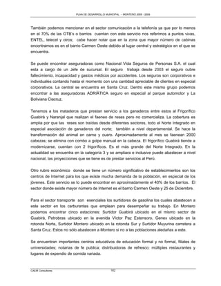 PLAN DE DESARROLLO MUNICIPAL – MONTERO 2005 - 2009




También podemos mencionar en el sector comunicación a la telefonía ya que por lo menos
en el 70% de las OTB‟s o barrios cuentan con este servicio nos referimos a puntos vivas,
ENTEL, telecel y otros; cabe hacer notar que en la zona que mayor número de cabinas
encontramos es en el barrio Carmen Oeste debido al lugar central y estratégico en el que se
encuentra.

Se puede encontrar aseguradoras como Nacional Vida Seguros de Personas S.A. el cual
esta a cargo de un Jefe de sucursal. El seguro trabaja desde 2003 el seguro cubre
fallecimiento, incapacidad y gastos médicos por accidentes. Los seguros son corporativos e
individuales contando hasta el momento con una cantidad apreciable de clientes en especial
corporativos. La central se encuentra en Santa Cruz. Dentro este mismo grupo podemos
encontrar a las aseguradoras ADRIÁTICA seguro en especial al parque automotor y La
Boliviana Ciacruz.

Tenemos a los mataderos que prestan servicio a los ganaderos entre estos al Frigorífico
Guabirá y Naranjal que realizan el faeneo de reses pero no comercializa. La cobertura es
amplia por que las reses son traídas desde diferentes sectores, todo el Norte Integrado en
especial asociación de ganaderos del norte; también a nivel departamental. Se hace la
transformación del animal en carne y cuero. Aproximadamente al mes se faenean 2000
cabezas; se elimina con combo a golpe manual en la cabeza. El frigorífico Guabirá tiende a
modernizarse, cuentan con 2 frigoríficos. Es el más grande del Norte Integrado. En la
actualidad se encuentra en la categoría 3 y se ampliara e inclusive puede abastecer a nivel
nacional, las proyecciones que se tiene es de prestar servicios al Perú.

Otro rubro económico donde se tiene un número significativo de establecimientos son los
centros de Internet para los que existe mucha demanda de la población, en especial de los
jóvenes. Este servicio se lo puede encontrar en aproximadamente el 40% de los barrios. El
sector donde existe mayor número de Internet es el barrio Carmen Oeste y 25 de Diciembre.

Para el sector transporte son esenciales los surtidores de gasolina los cuales abastecen a
este sector en los carburantes que emplean para desempeñar su trabajo. En Montero
podemos encontrar cinco estaciones: Surtidor Guabirá ubicado en el mismo sector de
Guabirá, Petrobras ubicado en la avenida Víctor Paz Estensoro, Genex ubicado en la
rotonda Norte, Surtidor Montero ubicado en la rotonda Sur y Surtidor Muyurina carretera a
Santa Cruz. Estos no sólo abastecen a Montero si no a las poblaciones aledañas a este.

Se encuentran importantes centros educativos de educación formal y no formal, filiales de
universidades; notarias de fe publica; distribuidoras de refresco; múltiples restaurantes y
lugares de expendio de comida variada.



CAEM Consultores                                162
 