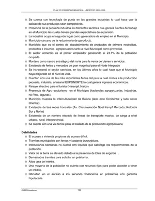 PLAN DE DESARROLLO MUNICIPAL – MONTERO 2005 - 2009




   M Se cuenta con tecnología de punta en las grandes industrias lo cual hace que la
     calidad de sus productos sean competitivos.
   M Presencia de la pequeña industria en diferentes sectores que genera fuentes de trabajo
     en el Municipio las cuales tienen grandes expectativas de expansión.
   M La industria ocupa el segundo lugar como generadora de empleo en el Municipio.
   M Municipio cercano de la red primaria de gasoducto.
   M Municipio que es el centro de abastecimiento de productos de primera necesidad,
     productos e insumos agropecuarios tanto a nivel Municipal como provincial.
   M El sector comercio es el primer empleador generando el 23.7% de la población
     ocupada.
   M Montero como centro estratégico del norte para la venta de bienes y servicios.
   M Existencia de ferias y mercados de gran magnitud para el Norte Integrado
   M Se incrementó el sector servicios, en los últimos años lo cual hace que el Municipio
     haya mejorado en el nivel de vida.
   M Cuentan con una de las más importantes ferias del país la cual motiva a la producción
     pecuaria, industria, artesanal EXPONORTE la cual genera ingresos económicos.
   M Paisaje atractivo para el turista (Naranjal, Naico).
   M Presencia de Agro ecoturismo en el Municipio (haciendas agropecuarias, industrias,
     rió Pìrai, lagunas).
   M Municipio muestra la interculturalidad de Bolivia (lado este Occidental y lado oeste
     Oriental)
   M Existencia de tres redes troncales (Av. Circunvalación Noel Kempf Mercado, Rotonda
     Sur y Norte)
   M Existencia de un número elevado de líneas de transporte masivo, de carga a nivel
     urbano, rural, interprovincial.
   M Se cuenta con una vía férrea para el traslado de la producción agropecuaria


Debilidades
  M El acceso a vivienda propia es de acceso difícil.
  M Tramites municipales son lentos y bastante burocráticos.
  M Instituciones bancarias no cuenta con liquidez que satisfaga los requerimientos de la
       población.
   M   Valor de la tierra es elevado debido a la presencia de lotes de engorde .
   M   Demasiados tramites para solicitar un préstamo.
   M   Altas tasa de interés.
   M   Una mayoría de la población no cuenta con recursos fijos para poder acceder a tener
       un crédito.
   M   Dificultad en el acceso a los servicios financieros en préstamos con garantía
       hipotecaria.



CAEM Consultores                                166
 