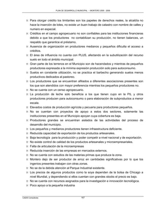 PLAN DE DESARROLLO MUNICIPAL – MONTERO 2005 - 2009




   M Para otorgar crédito los limitantes son los papeles de derechos reales, la alcaldía no
     hace la inserción de lotes, no existe un buen trabajo de catastro con nombre de calles y
     numero en especial.
   M Créditos en el campo agropecuario no son confiables para las instituciones financieras
     debido a que los productores no contabilizan su producción, no tienen balances, un
     respaldo que garantice el préstamo.
   M Ausencia de organización en productores medianos y pequeños dificulta el acceso a
     créditos.
   M El área de influencia no cuenta con PLUS, afectando en la subutilización del recurso
     suelo en todo el ámbito municipal.
   M Gran parte de los terrenos en el Municipio son de hacendados y mientras de pequeños
     productores expresada a la mínima expresión producción solo para autoconsumo.
   M Suelos en constante utilización, no se practica el barbecho generando suelos menos
     productivos dedicados al pastoreo.
   M Los productores que se encuentran afiliados a diferentes asociaciones presentes son
     los que son atendidos con mayor preferencia mientras los pequeños productores no.
   M No se cuenta con un censo agropecuario.
   M La producción de leche solo beneficia a los que tienen cupo en la PIL y otros
     productores producen para autoconsumo o para elaboración de subproductos a menor
     escala.
   M Elevados costos de producción agrícola y pecuaria para productores pequeños.
   M No se cuentan con proyectos de apoyo a estos dos sectores, solamente las
     instituciones presentes en el Municipio apoyan cuya cobertura es baja.
   M Productores grandes se encuentran aislados de las actividades del proceso de
     desarrollo del municipio.
   M Los pequeños y medianos productores tienen infraestructura deficiente.
   M Reducida capacidad de exportación de los productos artesanales.
   M Baja tecnología para la producción y poder competir a nivel nacional y de exportación.
   M No existe control de calidad de los productos artesanales y microempresariales.
   M Falta de articulación de la microempresas
   M Reducida inserción de las empresas en mercados externos.
   M No se cuenta con estudios de las materias primas que produce la zona.
   M Montero dejo de ser productor de arroz en cantidades significativas por lo que los
     ingenios presentes trabajan con otras zonas.
   M No se da la debida atención al Parque Industrial existente.
   M Los precios de algunos productos como la soya dependen de la bolsa de Chicago a
     nivel Mundial, y dependiendo si ellos cuentan con grandes stocks el precio es bajo.
   M No se cuenta con recursos asignados para la investigación e innovación tecnológica.
   M Poco apoyo a la pequeña industria



CAEM Consultores                                167
 