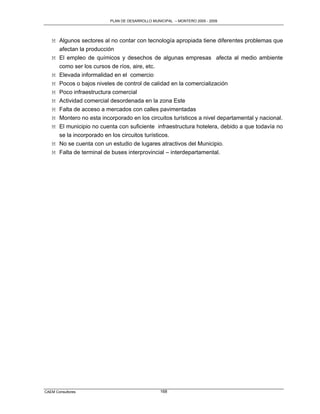 PLAN DE DESARROLLO MUNICIPAL – MONTERO 2005 - 2009




   M Algunos sectores al no contar con tecnología apropiada tiene diferentes problemas que
     afectan la producción
   M El empleo de químicos y desechos de algunas empresas afecta al medio ambiente
     como ser los cursos de ríos, aire, etc.
   M Elevada informalidad en el comercio
   M Pocos o bajos niveles de control de calidad en la comercialización
   M Poco infraestructura comercial
   M Actividad comercial desordenada en la zona Este
   M Falta de acceso a mercados con calles pavimentadas
   M Montero no esta incorporado en los circuitos turísticos a nivel departamental y nacional.
   M El municipio no cuenta con suficiente infraestructura hotelera, debido a que todavía no
     se la incorporado en los circuitos turísticos.
   M No se cuenta con un estudio de lugares atractivos del Municipio.
   M Falta de terminal de buses interprovincial – interdepartamental.




CAEM Consultores                                168
 