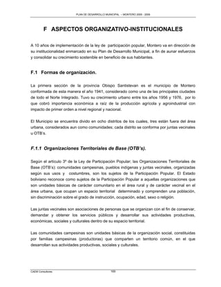 PLAN DE DESARROLLO MUNICIPAL – MONTERO 2005 - 2009




         F ASPECTOS ORGANIZATIVO-INSTITUCIONALES

A 10 años de implementación de la ley de participación popular, Montero va en dirección de
su institucionalidad enmarcado en su Plan de Desarrollo Municipal, a fin de aunar esfuerzos
y consolidar su crecimiento sostenible en beneficio de sus habitantes.


F.1 Formas de organización.

La primera sección de la provincia Obispo Santistevan es el municipio de Montero
conformada de esta manera el año 1941, considerado como una de las principales ciudades
de todo el Norte Integrado. Tuvo su crecimiento urbano entre los años 1956 y 1976, por lo
que cobró importancia económica a raíz de la producción agrícola y agroindustrial con
impacto de primer orden a nivel regional y nacional.

El Municipio se encuentra divido en ocho distritos de los cuales, tres están fuera del área
urbana, considerados aun como comunidades; cada distrito se conforma por juntas vecinales
u OTB‟s.


F.1.1 Organizaciones Territoriales de Base (OTB’s).

Según el artículo 3º de la Ley de Participación Popular; las Organizaciones Territoriales de
Base (OTB‟s): comunidades campesinas, pueblos indígenas y juntas vecinales, organizadas
según sus usos y costumbres, son los sujetos de la Participación Popular. El Estado
boliviano reconoce como sujetos de la Participación Popular a aquellas organizaciones que
son unidades básicas de carácter comunitario en el área rural y de carácter vecinal en el
área urbana, que ocupan un espacio territorial determinado y comprenden una población,
sin discriminación sobre el grado de instrucción, ocupación, edad, sexo o religión.

Las juntas vecinales son asociaciones de personas que se organizan con el fin de conservar,
demandar y obtener los servicios públicos y desarrollar sus actividades productivas,
económicas, sociales y culturales dentro de su espacio territorial.


Las comunidades campesinas son unidades básicas de la organización social, constituidas
por familias campesinas (productoras) que comparten un territorio común, en el que
desarrollan sus actividades productivas, sociales y culturales.




CAEM Consultores                                169
 