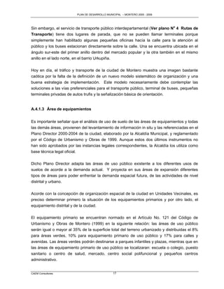 PLAN DE DESARROLLO MUNICIPAL – MONTERO 2005 - 2009




Sin embargo, el servicio de transporte público interdepartamental (Ver plano No 4 Rutas de
Transporte) tiene dos lugares de parada, que no se pueden llamar terminales porque
simplemente han habilitado algunas pequeñas oficinas hacía la calle para la atención al
público y los buses estacionan directamente sobre la calle. Una se encuentra ubicada en el
ángulo sur-este del primer anillo dentro del mercado popular y la otra también en el mismo
anillo en el lado norte, en el barrio Urkupiña.

Hoy en día, el tráfico y transporte de la ciudad de Montero muestra una imagen bastante
caótica por la falta de la definición de un nuevo modelo sistemático de organización y una
buena estrategia de implementación. Este modelo necesariamente debe contemplar las
soluciones a las vías preferenciales para el transporte público, terminal de buses, pequeñas
terminales privadas de autos trufis y la señalización básica de orientación.


A.4.1.3 Área de equipamientos


Es importante señalar que el análisis de uso de suelo de las áreas de equipamientos y todas
las demás áreas, provienen del levantamiento de información in situ y las referenciadas en el
Plano Director 2000-2004 de la ciudad, elaborado por la Alcaldía Municipal, y reglamentado
por el Código de Urbanismo y Obras de 1999. Aunque estos dos últimos instrumentos no
han sido aprobados por las instancias legales correspondientes, la Alcaldía los utiliza como
base técnica legal oficial.

Dicho Plano Director adapta las áreas de uso público existente a los diferentes usos de
suelos de acorde a la demanda actual. Y proyecta en sus áreas de expansión diferentes
tipos de áreas para poder enfrentar la demanda espacial futura, de las actividades de nivel
distrital y urbano.

Acorde con la concepción de organización espacial de la ciudad en Unidades Vecinales, es
preciso determinar primero la situación de los equipamientos primarios y por otro lado, el
equipamiento distrital y de la ciudad.

El equipamiento primario se encuentran normado en el Artículo No. 121 del Código de
Urbanismo y Obras de Montero (1999) en la siguiente relación: las áreas de uso público
serán igual o mayor al 35% de la superficie total del terreno urbanizado y distribuidas el 8%
para áreas verdes, 10% para equipamiento primario de uso público y 17% para calles y
avenidas. Las áreas verdes podrán destinarse a parques infantiles y plazas, mientras que en
las áreas de equipamiento primario de uso público se localizaran: escuela o colegio, puesto
sanitario o centro de salud, mercado, centro social polifuncional y pequeños centros
administrativo.


CAEM Consultores                                17
 