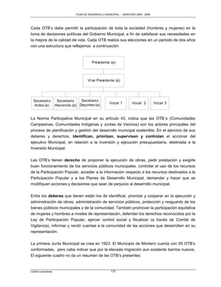 PLAN DE DESARROLLO MUNICIPAL – MONTERO 2005 - 2009




Cada OTB‟s debe permitir la participación de toda la sociedad (hombres y mujeres) en la
toma de decisiones políticas del Gobierno Municipal, a fin de satisfacer sus necesidades en
la mejora de la calidad de vida. Cada OTB realiza sus elecciones en un periodo de dos años
con una estructura que reflejamos a continuación.



                                        Presidente (a)



                                     Vice Presidente (a)




  Secretario        Secretario   Secretario
                                                    Vocal 1        Vocal 2         Vocal 3
  Actas (a)        Hacienda (a) Deportes (a)


La Norma Participativa Municipal en su artículo 43, indica que las OTB´s (Comunidades
Campesinas, Comunidades Indígenas y Juntas de Vecinos) son los actores principales del
proceso de planificación y gestión del desarrollo municipal sostenible. En el ejercicio de sus
deberes y derechos, identifican, priorizan, supervisan y controlan el accionar del
ejecutivo Municipal, en relación a la inversión y ejecución presupuestaria, destinada a la
Inversión Municipal.

Las OTB‟s tienen derecho de proponer la ejecución de obras, pedir prestación y exigirle
buen funcionamiento de los servicios públicos municipales, controlar el uso de los recursos
de la Participación Popular, acceder a la información respecto a los recursos destinados a la
Participación Popular y a los Planes de Desarrollo Municipal, demandar y hacer que se
modifiquen acciones y decisiones que sean de perjuicio al desarrollo municipal.

Entre los deberes que tienen están los de identificar, priorizar y cooperar en la ejecución y
administración de obras, administración de servicios públicos, protección y resguardo de los
bienes públicos municipales y de la comunidad. También promover la participación equitativa
de mujeres y hombres a niveles de representación, defender los derechos reconocidos por la
Ley de Participación Popular, ejercer control social y fiscalizar (a través de Comité de
Vigilancia), informar y rendir cuentas a la comunidad de las acciones que desarrollen en su
representación.

La primera Junta Municipal se crea en 1923. El Municipio de Montero cuenta con 55 OTB‟s
conformadas, pero cabe indicar que por la elevada migración aun existente barrios nuevos.
El siguiente cuadro no da un resumen de las OTB‟s presentes:


CAEM Consultores                                     170
 