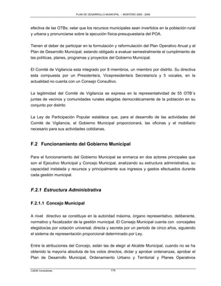 PLAN DE DESARROLLO MUNICIPAL – MONTERO 2005 - 2009




efectiva de las OTBs; velar que los recursos municipales sean invertidos en la población rural
y urbana y pronunciarse sobre la ejecución física-presupuestaria del POA.

Tienen el deber de participar en la formulación y reformulación del Plan Operativo Anual y el
Plan de Desarrollo Municipal, estando obligado a evaluar semestralmente el cumplimiento de
las políticas, planes, programas y proyectos del Gobierno Municipal.

El Comité de Vigilancia esta integrado por 8 miembros, un miembro por distrito. Su directiva
esta compuesta por un Presidente/a, Vicepresidente/a Secretario/a y 5 vocales, en la
actualidad no cuenta con un Consejo Consultivo.

La legitimidad del Comité de Vigilancia se expresa en la representatividad de 55 OTB´s
juntas de vecinos y comunidades rurales elegidas democráticamente de la población en su
conjunto por distrito

La Ley de Participación Popular establece que, para el desarrollo de las actividades del
Comité de Vigilancia, el Gobierno Municipal proporcionará, las oficinas y el mobiliario
necesario para sus actividades cotidianas.


F.2 Funcionamiento del Gobierno Municipal

Para el funcionamiento del Gobierno Municipal se enmarca en dos actores principales que
son el Ejecutivo Municipal y Concejo Municipal, analizando su estructura administrativa, su
capacidad instalada y recursos y principalmente sus ingresos y gastos efectuados durante
cada gestión municipal.


F.2.1 Estructura Administrativa

F.2.1.1 Concejo Municipal

A nivel directivo se constituye en la autoridad máxima, órgano representativo, deliberante,
normativo y fiscalizador de la gestión municipal. El Consejo Municipal cuenta con concejales
elegidos/as por votación universal, directa y secreta por un periodo de cinco años, siguiendo
el sistema de representación proporcional determinado por Ley.

Entre la atribuciones del Concejo, están las de elegir al Alcalde Municipal, cuando no se ha
obtenido la mayoría absoluta de los votos directos, dictar y aprobar ordenanzas, aprobar el
Plan de Desarrollo Municipal, Ordenamiento Urbano y Territorial y Planes Operativos


CAEM Consultores                                174
 
