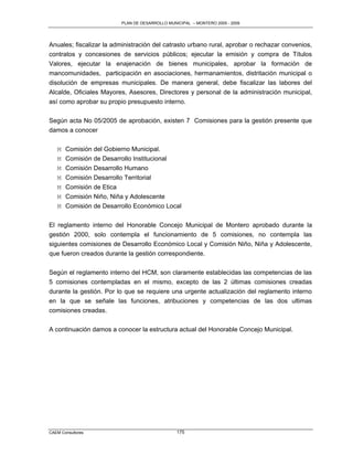PLAN DE DESARROLLO MUNICIPAL – MONTERO 2005 - 2009




Anuales; fiscalizar la administración del catrasto urbano rural, aprobar o rechazar convenios,
contratos y concesiones de servicios públicos; ejecutar la emisión y compra de Títulos
Valores, ejecutar la enajenación de bienes municipales, aprobar la formación de
mancomunidades, participación en asociaciones, hermanamientos, distritación municipal o
disolución de empresas municipales. De manera general, debe fiscalizar las labores del
Alcalde, Oficiales Mayores, Asesores, Directores y personal de la administración municipal,
así como aprobar su propio presupuesto interno.

Según acta No 05/2005 de aprobación, existen 7 Comisiones para la gestión presente que
damos a conocer

   M Comisión del Gobierno Municipal.
   M Comisión de Desarrollo Institucional
   M Comisión Desarrollo Humano
   M   Comisión Desarrollo Territorial
   M   Comisión de Etica
   M   Comisión Niño, Niña y Adolescente
   M   Comisión de Desarrollo Económico Local

El reglamento interno del Honorable Concejo Municipal de Montero aprobado durante la
gestión 2000, solo contempla el funcionamiento de 5 comisiones, no contempla las
siguientes comisiones de Desarrollo Económico Local y Comisión Niño, Niña y Adolescente,
que fueron creados durante la gestión correspondiente.

Según el reglamento interno del HCM, son claramente establecidas las competencias de las
5 comisiones contempladas en el mismo, excepto de las 2 últimas comisiones creadas
durante la gestión. Por lo que se requiere una urgente actualización del reglamento interno
en la que se señale las funciones, atribuciones y competencias de las dos ultimas
comisiones creadas.

A continuación damos a conocer la estructura actual del Honorable Concejo Municipal.




CAEM Consultores                                175
 