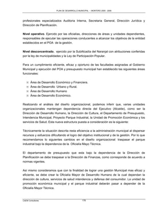PLAN DE DESARROLLO MUNICIPAL – MONTERO 2005 - 2009




profesionales especializados Auditoria Interna, Secretaria General, Dirección Jurídica y
Dirección de Planificación.

Nivel operativo. Ejercido por las oficialías, direcciones de áreas y unidades dependientes,
responsables de ejecutar las operaciones conducentes a alcanzar los objetivos de la entidad
establecidos en el POA de la gestión.

Nivel desconcentrado, ejercido por la SubAlcadía del Naranjal con atribuciones conferidas
por la ley de municipalidades y la Ley de Participación Popular.

Para un cumplimiento eficiente, eficaz y oportuno de las facultades asignadas al Gobierno
Municipal y ejecución del POA y presupuesto municipal han establecido las siguientes áreas
funcionales:

   M   Área de Desarrollo Económico y Financiera.
   M   Área de Desarrollo Urbano y Rural.
   M   Área de Desarrollo Humano
   M   Área de Desarrollo Económico.

Realizando el análisis del diseño organizacional, podemos inferir que, varias unidades
organizacionales mantengan dependencia directa del Ejecutivo (Alcalde), como ser la
Dirección de Desarrollo Humano, la Dirección de Cultura, el Departamento de Presupuesto,
Intendencia Municipal, Proyecto Parque Industrial, la Unidad de Promoción Económica y los
servicios de Salud. Esta nueva estructura puesta a consideración es la siguiente:

Técnicamente la situación descrita resta eficiencia a la administración municipal al dispersar
recursos y esfuerzos dificultando el logro del objetivo institucional y de la gestión. Por lo que
recomendamos lo siguientes cambios en el diseño organizacional: traspasar el parque
industrial bajo la dependencia de la Oficialía Mayo Técnica.

El departamento de presupuesto que esta bajo la dependencia de la Dirección de
Planificación se debe traspasar a la Dirección de Finanzas, como corresponde de acuerdo a
normas vigentes.

Así mismo consideramos que con la finalidad de lograr una gestión Municipal mas eficaz y
eficiente, se debe crear la Oficialía Mayor de Desarrollo Humano de la cual dependan la
dirección de cultura, servicios de salud intendencia y defensa del consumidor. La unidad de
promoción económica municipal y el parque industrial deberán pasar a depender de la
Oficialía Mayor Técnica.



CAEM Consultores                                 178
 