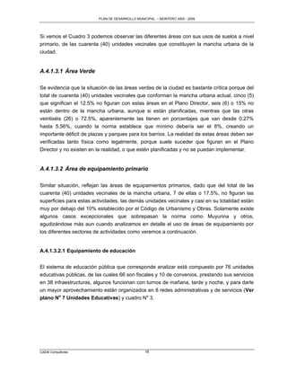 PLAN DE DESARROLLO MUNICIPAL – MONTERO 2005 - 2009




Si vemos el Cuadro 3 podemos observar las diferentes áreas con sus usos de suelos a nivel
primario, de las cuarenta (40) unidades vecinales que constituyen la mancha urbana de la
ciudad.


A.4.1.3.1 Área Verde

Se evidencia que la situación de las áreas verdes de la ciudad es bastante crítica porque del
total de cuarenta (40) unidades vecinales que conforman la mancha urbana actual, cinco (5)
que significan el 12.5% no figuran con estas áreas en el Plano Director, seis (6) o 15% no
están dentro de la mancha urbana, aunque si están planificadas, mientras que las otras
veintiséis (26) o 72.5%, aparentemente las tienen en porcentajes que van desde 0.27%
hasta 5.56%, cuando la norma establece que mínimo debería ser el 8%, creando un
importante déficit de plazas y parques para los barrios. La realidad de estas áreas deben ser
verificadas tanto física como legalmente, porque suele suceder que figuran en el Plano
Director y no existen en la realidad, o que estén planificadas y no se puedan implementar.


A.4.1.3.2 Área de equipamiento primario

Similar situación, reflejan las áreas de equipamientos primarios, dado que del total de las
cuarenta (40) unidades vecinales de la mancha urbana, 7 de ellas o 17.5%, no figuran las
superficies para estas actividades, las demás unidades vecinales y casi en su totalidad están
muy por debajo del 10% establecido por el Código de Urbanismo y Obras. Solamente existe
algunos casos excepcionales que sobrepasan la norma como Muyurina y otros,
agudizándose más aun cuando analizamos en detalle el uso de áreas de equipamiento por
los diferentes sectores de actividades como veremos a continuación.


A.4.1.3.2.1 Equipamiento de educación


El sistema de educación pública que corresponde analizar está compuesto por 76 unidades
educativas públicas, de las cuales 66 son fiscales y 10 de convenios, prestando sus servicios
en 38 infraestructuras, algunos funcionan con turnos de mañana, tarde y noche, y para darle
un mayor aprovechamiento están organizados en 8 redes administrativas y de servicios (Ver
plano No 7 Unidades Educativas) y cuadro No 3.




CAEM Consultores                                18
 