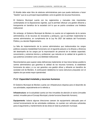 PLAN DE DESARROLLO MUNICIPAL – MONTERO 2005 - 2009




El Alcalde debe estar libre de ataduras administrativas para que pueda dedicarse a hacer
”Gestión” que es su principal responsabilidad, como la gestión de recursos financieros.

El Gobierno Municipal cuenta con los reglamentos y manuales más importantes
contemplados en la disposiciones vigentes, que le permitan efectuar una gestión eficiente y
transparente en beneficio de la sociedad civil lo que se podría considerar una fortaleza
institucional.

Sin embargo, el Gobierno Municipal de Montero no cuenta con el reglamento de la carrera
administrativa, el de recursos de revocatoria y jerárquico, que le permitan implementar la
carrera administrativa, en cumplimiento de la Ley No 2027 del estatuto del Funcionario
Público y su decreto Reglamentario.

La falta de implementación de la carrera administrativa que institucionaliza los cargos
públicos ocasiona inestabilidad funcionaria con el siguiente perjuicio a la eficacia y eficiencia
del desempeño de los cargos por la improvisación de personal sin la debida capacidad,
conocimiento y solvencia técnica y profesional, que redunda en la calidad de la gestión lo
que podemos considerar como una debilidad institucional.

Recomendamos para superar estas deficiencias implementar al mas breve tiempo posible la
carrera administrativa que garantice la calidad de los recursos humanos, la estabilidad
funcionaria de estos y a su vez garantice una gestión eficaz y eficiente en beneficio de
sociedad civil de Montero. A continuación detallamos la nueva estructura propuesta con el
objetivo de que exista mayor operatividad.


F.2.2 Capacidad instalada y recursos humanos

El Gobierno Municipal de Montero cuenta con infraestructura dispersa para el desarrollo de
sus actividades, especialmente en lo referido a:

Infraestructura: en la actualidad cuenta con tres inmuebles de atención al vecino (inmueble
central, inmueble para el Concejo Municipal y donde funciona Desarrollo Humano).

Equipamiento: todavía algunas direcciones carecen de equipamiento adecuado para el
normal funcionamiento de las actividades cotidianas, no cuentan con vehículos suficientes
para el seguimiento y mantenimiento de las obras en toda la jurisdicción municipal.




CAEM Consultores                                 180
 