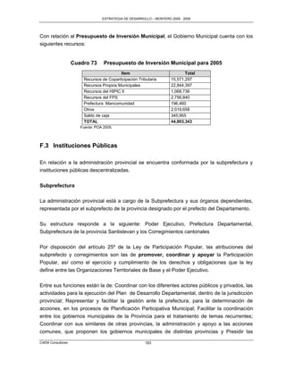ESTRATEGIA DE DESARROLLO – MONTERO 2005 - 2009




Con relación al Presupuesto de Inversión Municipal, el Gobierno Municipal cuenta con los
siguientes recursos:


                   Cuadro 73      Presupuesto de Inversión Municipal para 2005
                                          Item                             Total
                       Recursos de Coparticipación Tributaria       15,571,297
                       Recursos Propios Municipales                 22,844,397
                       Recursos del HIPIC II                        1,068,736
                       Recursos del FPS                             2,756,840
                       Prefectura Mancomunidad                      196,460
                       Otros                                        2,019,658
                       Saldo de caja                                345,955
                       TOTAL                                        44,803,343
                      Fuente: POA 2005.




F.3 Instituciones Públicas

En relación a la administración provincial se encuentra conformada por la subprefectura y
instituciones públicas descentralizadas.

Subprefectura

La administración provincial está a cargo de la Subprefectura y sus órganos dependientes,
representada por el subprefecto de la provincia designado por el prefecto del Departamento.

Su estructura responde a la siguiente: Poder Ejecutivo, Prefectura Departamental,
Subprefectura de la provincia Santistevan y los Corregimientos cantonales

Por disposición del artículo 25º de la Ley de Participación Popular, las atribuciones del
subprefecto y corregimientos son las de promover, coordinar y apoyar la Participación
Popular, así como el ejercicio y cumplimiento de los derechos y obligaciones que la ley
define entre las Organizaciones Territoriales de Base y el Poder Ejecutivo.

Entre sus funciones están la de: Coordinar con los diferentes actores públicos y privados, las
actividades para la ejecución del Plan de Desarrollo Departamental, dentro de la jurisdicción
provincial; Representar y facilitar la gestión ante la prefectura, para la determinación de
acciones, en los procesos de Planificación Participativa Municipal; Facilitar la coordinación
entre los gobiernos municipales de la Provincia para el tratamiento de temas recurrentes;
Coordinar con sus similares de otras provincias, la administración y apoyo a las acciones
comunes, que proponen los gobiernos municipales de distintas provincias y Presidir las

CAEM Consultores                                       183
 