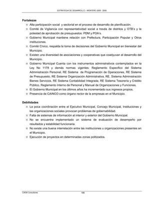 ESTRATEGIA DE DESARROLLO – MONTERO 2005 - 2009




Fortalezas
  M Alta participación social y sectorial en el proceso de desarrollo de planificación.
  M Comité de Vigilancia con representatividad social a través de distritos y OTB‟s y la
     potestad de aprobación de presupuestos: PDM y POA‟s.
  M Gobierno Municipal mantiene relación con Prefectura, Participación Popular y Otros
     instituciones.
  M Comité Cívico, respalda la toma de decisiones del Gobierno Municipal en bienestar del
     Municipio.
  M Existen una diversidad de asociaciones y cooperativas que coadyuvan el desarrollo del
     Municipio.
  M Gobierno Municipal Cuenta con los instrumentos administrativos contemplados en la
     Ley No 1178 y demás normas vigentes: Reglamento Especifico del Sistema
     Administración Personal, RE Sistema de Programación de Operaciones, RE Sistema
     de Presupuesto, RE Sistema Organización Administrativa, RE. Sistema Administración
     Bienes Servicios, RE Sistema Contabilidad Integrada, RE Sistema Tesorería y Crédito
     Público, Reglamento Interno de Personal y Manual de Organizaciones y Funciones.
   M El Gobierno Municipal en los últimos años ha incrementado sus ingresos propios.
   M Presencia de CAINCO como órgano rector de la empresas en el Municipio.

Debilidades
  M La poca coordinación entre el Ejecutivo Municipal, Concejo Municipal, Instituciones y
      las organizaciones sociales provocan problemas de gobernabilidad.
  M Falta de sistemas de información al interior y exterior del Gobierno Municipal.
  M No se encuentra implementado un sistema de evaluación de desempeño por
      resultados y estabilidad funcionaria.
  M No existe una buena interrelación entre las instituciones u organizaciones presentes en
      el Municipio.
  M Ejecución de proyectos en determinadas zonas politizados.




CAEM Consultores                                188
 