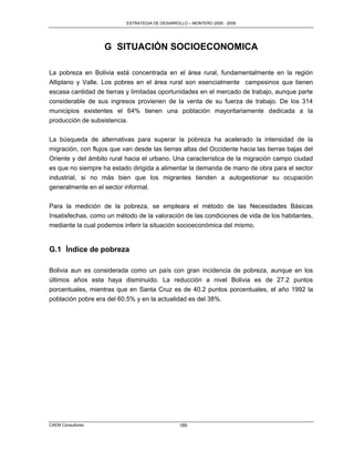 ESTRATEGIA DE DESARROLLO – MONTERO 2005 - 2009




                   G SITUACIÓN SOCIOECONOMICA

La pobreza en Bolivia está concentrada en el área rural, fundamentalmente en la región
Altiplano y Valle. Los pobres en el área rural son esencialmente campesinos que tienen
escasa cantidad de tierras y limitadas oportunidades en el mercado de trabajo, aunque parte
considerable de sus ingresos provienen de la venta de su fuerza de trabajo. De los 314
municipios existentes el 64% tienen una población mayoritariamente dedicada a la
producción de subsistencia.

La búsqueda de alternativas para superar la pobreza ha acelerado la intensidad de la
migración, con flujos que van desde las tierras altas del Occidente hacia las tierras bajas del
Oriente y del ámbito rural hacia el urbano. Una característica de la migración campo ciudad
es que no siempre ha estado dirigida a alimentar la demanda de mano de obra para el sector
industrial, si no más bien que los migrantes tienden a autogestionar su ocupación
generalmente en el sector informal.

Para la medición de la pobreza, se empleara el método de las Necesidades Básicas
Insatisfechas, como un método de la valoración de las condiciones de vida de los habitantes,
mediante la cual podemos inferir la situación socioeconómica del mismo.


G.1 Índice de pobreza

Bolivia aun es considerada como un país con gran incidencia de pobreza, aunque en los
últimos años esta haya disminuido. La reducción a nivel Bolivia es de 27.2 puntos
porcentuales, mientras que en Santa Cruz es de 40.2 puntos porcentuales, el año 1992 la
población pobre era del 60.5% y en la actualidad es del 38%.




CAEM Consultores                                 189
 