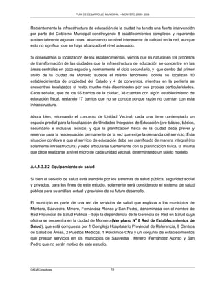 PLAN DE DESARROLLO MUNICIPAL – MONTERO 2005 - 2009




Recientemente la infraestructura de educación de la ciudad ha tenido una fuerte intervención
por parte del Gobierno Municipal construyendo 8 establecimientos completos y reparando
sustancialmente algunas otras, alcanzando un nivel interesante de calidad en la red, aunque
esto no significa que se haya alcanzado el nivel adecuado.

Si observamos la localización de los establecimientos, vemos que es natural en los procesos
de transformación de las ciudades que la infraestructura de educación se concentre en las
áreas centrales en poco espacio y normalmente el ciclo secundario, y que dentro del primer
anillo de la ciudad de Montero sucede el mismo fenómeno, donde se localizan 10
establecimientos de propiedad del Estado y 4 de convenios, mientras en la periferia se
encuentran localizados el resto, mucho más diseminados por sus propias particularidades.
Cabe señalar, que de los 55 barrios de la ciudad, 38 cuentan con algún establecimiento de
educación fiscal, restando 17 barrios que no se conoce porque razón no cuentan con esta
infraestructura.

Ahora bien, retomando el concepto de Unidad Vecinal, cada una tiene contemplado un
espacio predial para la localización de Unidades Integrales de Educación (pre-básico, básico,
secundario e inclusive técnico) y que la planificación física de la ciudad debe prever y
reservar para la readecuación permanente de la red que exige la demanda del servicio. Esta
situación conlleva a que el servicio de educación debe ser planificado de manera integral (no
solamente infraestructura) y debe articularse fuertemente con la planificación física, la misma
que debe realizarse a nivel micro de cada unidad vecinal, determinando un sólido modelo.


A.4.1.3.2.2 Equipamiento de salud


Si bien el servicio de salud está atendido por los sistemas de salud pública, seguridad social
y privados, para los fines de este estudio, solamente será considerado el sistema de salud
pública para su análisis actual y previsión de su futuro desarrollo.

El municipio es parte de una red de servicios de salud que engloba a los municipios de
Montero, Saavedra, Minero, Fernández Alonso y San Pedro, denominada con el nombre de
Red Provincial de Salud Pública – bajo la dependencia de la Gerencia de Red en Salud cuya
oficina se encuentra en la ciudad de Montero (Ver plano No 8 Red de Establecimientos de
Salud), que está compuesta por 1 Complejo Hospitalario Provincial de Referencia, 9 Centros
de Salud de Áreas, 2 Puestos Médicos, 1 Policlínico CNS y un conjunto de establecimientos
que prestan servicios en los municipios de Saavedra , Minero, Fernández Alonso y San
Pedro que no serán motivo de este estudio.




CAEM Consultores                                 19
 