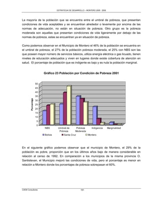 ESTRATEGIA DE DESARROLLO – MONTERO 2005 - 2009




La mayoría de la población que se encuentra entre el umbral de pobreza, que presentan
condiciones de vida aceptables y se encuentran alrededor o levemente por encima de las
normas de adecuación, no están en situación de pobreza. Otro grupo es la pobreza
moderada son aquellas que presentan condiciones de vida ligeramente por debajo de las
normas de pobreza, estas se encuentran ya en situación de pobreza.

Como podemos observar en el Municipio de Montero el 46% de la población se encuentra en
el umbral de pobreza, el 27% de la población pobreza moderada, el 25% con NBS son las
que poseen mayor número de servicios básicos, utiliza energía eléctrica o gas licuado, tienen
niveles de educación adecuados y viven en lugares donde existe cobertura de atención en
salud. El porcentaje de población que es indigente es bajo y es nula la población marginal.


                           Gráfico 23 Población por Condición de Pobreza 2001


                      50
                      45
                      40
                      35
         Porcentaje




                      30
                      25
                      20
                      15
                      10
                       5
                       0
                           NBS        Umbral de        Pobreza       Indigencia       Marginalidad
                                       Pobreza        Moderada
                           Bolivia         Santa Cruz             Montero




En el siguiente gráfico podemos observar que el municipio de Montero, el 29% de la
población es pobre, proporción que en los últimos años bajo de manera considerable en
relación al censo de 1992. En comparación a los municipios de la misma provincia O.
Santistevan, el Municipio mejoró las condiciones de vida, pero el porcentaje es menor en
relación a Montero donde los porcentajes de pobreza sobrepasan el 60%.




CAEM Consultores                                           191
 