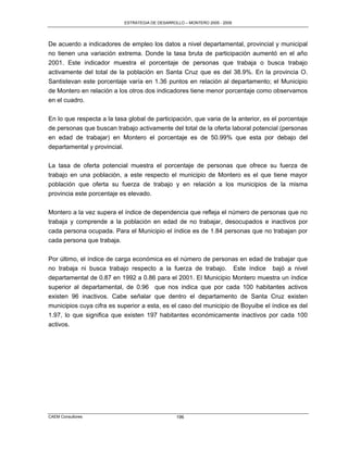 ESTRATEGIA DE DESARROLLO – MONTERO 2005 - 2009




De acuerdo a indicadores de empleo los datos a nivel departamental, provincial y municipal
no tienen una variación extrema. Donde la tasa bruta de participación aumentó en el año
2001. Este indicador muestra el porcentaje de personas que trabaja o busca trabajo
activamente del total de la población en Santa Cruz que es del 38.9%. En la provincia O.
Santistevan este porcentaje varía en 1.36 puntos en relación al departamento; el Municipio
de Montero en relación a los otros dos indicadores tiene menor porcentaje como observamos
en el cuadro.

En lo que respecta a la tasa global de participación, que varia de la anterior, es el porcentaje
de personas que buscan trabajo activamente del total de la oferta laboral potencial (personas
en edad de trabajar) en Montero el porcentaje es de 50.99% que esta por debajo del
departamental y provincial.

La tasa de oferta potencial muestra el porcentaje de personas que ofrece su fuerza de
trabajo en una población, a este respecto el municipio de Montero es el que tiene mayor
población que oferta su fuerza de trabajo y en relación a los municipios de la misma
provincia este porcentaje es elevado.

Montero a la vez supera el índice de dependencia que refleja el número de personas que no
trabaja y comprende a la población en edad de no trabajar, desocupados e inactivos por
cada persona ocupada. Para el Municipio el índice es de 1.84 personas que no trabajan por
cada persona que trabaja.

Por último, el índice de carga económica es el número de personas en edad de trabajar que
no trabaja ni busca trabajo respecto a la fuerza de trabajo. Este índice bajó a nivel
departamental de 0.87 en 1992 a 0.86 para el 2001. El Municipio Montero muestra un índice
superior al departamental, de 0.96 que nos indica que por cada 100 habitantes activos
existen 96 inactivos. Cabe señalar que dentro el departamento de Santa Cruz existen
municipios cuya cifra es superior a esta, es el caso del municipio de Boyuibe el índice es del
1.97, lo que significa que existen 197 habitantes económicamente inactivos por cada 100
activos.




CAEM Consultores                                  196
 