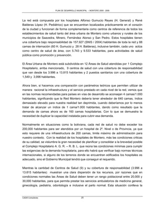 PLAN DE DESARROLLO MUNICIPAL – MONTERO 2005 - 2009




La red está compuesta por los hospitales Alfonso Gumucio Reyes (H. General) y René
Balderas López (H. Pediátrico) que se encuentran localizados prácticamente en el corazón
de la ciudad y funcionan de forma complementaria como centros de referencia de todos los
establecimientos de salud tanto del área urbana de Montero como urbanos y rurales de los
municipios de Saavedra, Minero, Fernández Alonso y San Pedro. Estos hospitales tienen
una cobertura bajo responsabilidad de 157.927 (SNIS / 2004) habitantes de toda la red y 88
camas de internación (60 H. Gumucio y 28 H. Balderas), inclusive también, cada uno actúa
como centro de salud de área, con 5.743 y 9.533 habitantes, para actividades de salud
pública como promoción y prevención.

El Área Urbana de Montero está subdividida en 12 Áreas de Salud atendidas por 1 Complejo
Hospitalario, arriba mencionado, 9 centros de salud con una cobertura de responsabilidad
que van desde los 3.996 a 13.815 habitantes y 2 puestos sanitarios con una cobertura de
1,549 y 3,996 habitantes.

Ahora bien, si hacemos una comparación con parámetros teóricos que permiten utilizar de
manera racional la infraestructura y el servicio prestado en cada nivel de la red, vemos que
en las normas recomendadas para países en vías de desarrollo se aconsejan 4 camas/1.000
habitantes, significando que la Red Montero debería tener alrededor de 640 camas, índice
demasiado elevado para nuestra realidad tan deprimida, cuando deberíamos por lo menos
tratar de alcanzar un índice de 1 cama/1.000 habitantes, dando como resultado que la
demanda de camas ahora es de 160 camas hospitalarias. Con lo que se demuestra la
necesidad de duplicar la capacidad instalada para cubrir esa demanda.

Normalmente en situaciones como la boliviana, cada red de salud no debe exceder los
200,000 habitantes para ser atendidos por un hospital de 2º. Nivel o de Provincia, ya que
esto requiere de una infraestructura de 200 camas, limite máximo de administración para
nuestro contexto. Con la realidad de los hospitales de Montero, más las condiciones criticas
de su calidad, se vislumbra la gran necesidad de planificar y consolidar a la brevedad posible
el Complejo Hospitalario A. G. R. – R. B. L. que reúna las condiciones mínimas para cumplir
las exigencias de la demanda hospitalaria, para ello habrá que verificar bajo normas técnicas
internacionales, si alguno de los terrenos donde se encuentran edificados los hospitales es
adecuado, sino el Gobierno Municipal tendrá que conseguir el requerido.

Mientras la cantidad de Centros de Salud (9) y su cobertura de responsabilidad (3.996 a
13.815 habitantes) muestran una clara dispersión de los recursos, por razones que en
condiciones normales las Áreas de Salud deben tener un rango poblacional entre 20,000 y
30,000 habitantes, para que permita prestar los servicios ambulatorios de medicina general,
ginecología, pediatría, odontología e inclusive el parto normal. Esta situación conlleva la



CAEM Consultores                                20
 