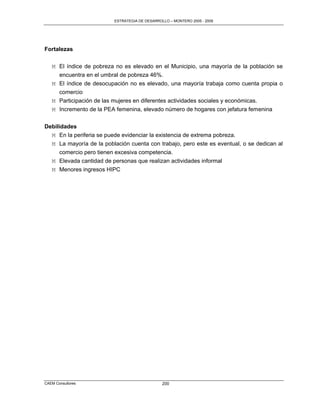 ESTRATEGIA DE DESARROLLO – MONTERO 2005 - 2009




Fortalezas

   M El índice de pobreza no es elevado en el Municipio, una mayoría de la población se
     encuentra en el umbral de pobreza 46%.
   M El índice de desocupación no es elevado, una mayoría trabaja como cuenta propia o
     comercio
   M Participación de las mujeres en diferentes actividades sociales y económicas.
   M Incremento de la PEA femenina, elevado número de hogares con jefatura femenina


Debilidades
  M En la periferia se puede evidenciar la existencia de extrema pobreza.
  M La mayoría de la población cuenta con trabajo, pero este es eventual, o se dedican al
      comercio pero tienen excesiva competencia.
   M Elevada cantidad de personas que realizan actividades informal
   M Menores ingresos HIPC




CAEM Consultores                                200
 