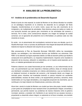 ESTRATEGIA DE DESARROLLO – MONTERO 2005 - 2009




                   H ANALISIS DE LA PROBLEMÁTICA


H.1 Análisis de la problemática de Desarrollo Espacial

Desde el punto de vista espacial, la ciudad de Montero en las últimas décadas ha cumplido
un rol estratégico importante en la dinámica de desarrollo de la subregión del Norte
Integrado, transformándose en el centro motriz; causa del muy alto crecimiento de la
inmigración y de multiplicidad de actividades. Esta dinámica urbana se realiza en medio de
una economía terciaria que genera gran movimiento en las actividades del comercio y
servicios. Por lo tanto, como consecuencia adquiere una imagen de tipología de ciudad
comercial, con el agravante del predominio de la informalidad y la pobreza cada vez más
creciente en el país.

Es recién con el advenimiento del municipalismo nacional de hace una década, que la H.
Alcaldía Municipal inicia un proceso de planificación más integral del desarrollo del Municipio
tratando de mejorar la utilización del conjunto de sus recursos.

Más precisamente el Plan de Desarrollo Municipal 1999-2003; define las necesidades
básicas, sus estrategias y los instrumentos técnicos que facilitarían sus soluciones. Este
PDM. no ha obtenido sus logros esperados debido a la falta de decisión política que facilite la
consecución de la planificación y su respectiva implementación, trayendo como resultado la
dispersión de los recursos, utilización no sistemática y sin el impacto social esperado; por lo
tanto, un malestar generalizado de la comunidad.

Podemos observar una ciudad fraccionada por las carreteras, un uso indiscriminado de las
vías, una pavimentación que solo responde a intereses políticos; áreas sin drenaje pluvial;
una distritación concebida únicamente con criterios administrativos y que se transforma en
un obstáculo funcional; el desorden del comercio y del transporte dando una imagen de
mercado persa; industrias mal localizadas teniendo un parque industrial con excelentes
potencialidades, escasez de áreas verdes y de equipamientos primarios y terciarios; áreas
residenciales con muy bajas densidades y una exagerada proyección de crecimiento, que no
contribuyen a la mejor dotación de infraestructuras y servicios, entre otras.

Ahora bien, siendo la ciudad de Montero una ciudad que tiene vida propia, tamaño mediano
y buen grado de complejidad se hace necesario tener una planificación integral, concertada y
permanente, que permita resolver sus problemas de manera interactivo entre el gobierno
municipal, sectores y sociedad civil, facilitando el uso racional de sus escasos recursos y
proyectando su desarrollo urbano integral, no solamente en el futuro inmediato, sino también
CAEM Consultores                                 201
 