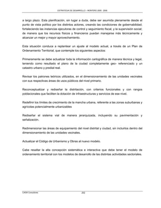 ESTRATEGIA DE DESARROLLO – MONTERO 2005 - 2009




a largo plazo. Esta planificación, sin lugar a duda, debe ser asumida plenamente desde el
punto de vista político por los distintos actores, creando las condiciones de gobernabilidad;
fortaleciendo las instancias ejecutoras de control y seguimiento fiscal, y la supervisión social;
de manera que los recursos físicos y financieros puedan manejarse más técnicamente y
alcanzar un mejor y mayor aprovechamiento.

Esta situación conduce a replantear un ajuste al modelo actual, a través de un Plan de
Ordenamiento Territorial, que contemple los siguientes aspectos:

Primeramente se debe actualizar toda la información cartográfica de manera técnica y legal,
teniendo como resultado el plano de la ciudad completamente geo- referenciado y un
catastro urbano y predial real.

Revisar los patrones teóricos utilizados, en el dimensionamiento de las unidades vecinales
con sus respectivas áreas de usos públicos del nivel primario.

Reconceptualizar y rediseñar la distritación, con criterios funcionales y con rangos
poblacionales que faciliten la dotación de infraestructuras y servicios de ese nivel.

Redefinir los límites de crecimiento de la mancha urbana, referente a las zonas suburbanas y
agrícolas potencialmente urbanizables

Rediseñar el sistema vial de manera jerarquizada, incluyendo su pavimentación y
señalización.

Redimensionar las áreas de equipamiento del nivel distrital y ciudad, sin incluirlos dentro del
dimensionamiento de las unidades vecinales.

Actualizar el Código de Urbanismo y Obras al nuevo modelo.

Cabe resaltar la alta concepción sistemática e interactiva que debe tener el modelo de
ordenamiento territorial con los modelos de desarrollo de las distintas actividades sectoriales.




CAEM Consultores                                  202
 