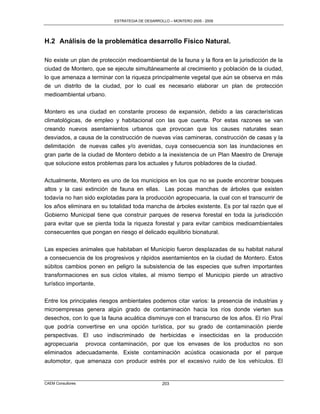ESTRATEGIA DE DESARROLLO – MONTERO 2005 - 2009




H.2 Análisis de la problemática desarrollo Físico Natural.

No existe un plan de protección medioambiental de la fauna y la flora en la jurisdicción de la
ciudad de Montero, que se ejecute simultáneamente al crecimiento y población de la ciudad,
lo que amenaza a terminar con la riqueza principalmente vegetal que aún se observa en más
de un distrito de la ciudad, por lo cual es necesario elaborar un plan de protección
medioambiental urbano.

Montero es una ciudad en constante proceso de expansión, debido a las características
climatológicas, de empleo y habitacional con las que cuenta. Por estas razones se van
creando nuevos asentamientos urbanos que provocan que los causes naturales sean
desviados, a causa de la construcción de nuevas vías camineras, construcción de casas y la
delimitación de nuevas calles y/o avenidas, cuya consecuencia son las inundaciones en
gran parte de la ciudad de Montero debido a la inexistencia de un Plan Maestro de Drenaje
que solucione estos problemas para los actuales y futuros pobladores de la ciudad.

Actualmente, Montero es uno de los municipios en los que no se puede encontrar bosques
altos y la casi extinción de fauna en ellas. Las pocas manchas de árboles que existen
todavía no han sido explotadas para la producción agropecuaria, la cual con el transcurrir de
los años eliminara en su totalidad toda mancha de árboles existente. Es por tal razón que el
Gobierno Municipal tiene que construir parques de reserva forestal en toda la jurisdicción
para evitar que se pierda toda la riqueza forestal y para evitar cambios medioambientales
consecuentes que pongan en riesgo el delicado equilibrio bionatural.

Las especies animales que habitaban el Municipio fueron desplazadas de su habitat natural
a consecuencia de los progresivos y rápidos asentamientos en la ciudad de Montero. Estos
súbitos cambios ponen en peligro la subsistencia de las especies que sufren importantes
transformaciones en sus ciclos vitales, al mismo tiempo el Municipio pierde un atractivo
turístico importante.

Entre los principales riesgos ambientales podemos citar varios: la presencia de industrias y
microempresas genera algún grado de contaminación hacia los ríos donde vierten sus
desechos, con lo que la fauna acuática disminuye con el transcurso de los años. El río Piraí
que podría convertirse en una opción turística, por su grado de contaminación pierde
perspectivas. El uso indiscriminado de herbicidas e insecticidas en la producción
agropecuaria provoca contaminación, por que los envases de los productos no son
eliminados adecuadamente. Existe contaminación acústica ocasionada por el parque
automotor, que amenaza con producir estrés por el excesivo ruido de los vehículos. El


CAEM Consultores                                 203
 
