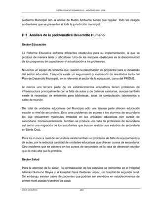 ESTRATEGIA DE DESARROLLO – MONTERO 2005 - 2009




Gobierno Municipal con la oficina de Medio Ambiente tienen que regular todo los riesgos
ambientales que se presentan el toda la jurisdicción municipal.


H.3 Análisis de la problemática Desarrollo Humano

Sector Educación

La Reforma Educativa enfrenta diferentes obstáculos para su implementación, la que se
produce de manera lenta y dificultosa. Uno de los mayores obstáculos es la discontinuidad
de los programas de capacitación y actualización a los profesores.

No existe un equipo de técnicos que realicen la planificación de proyectos para el desarrollo
del sector educativo. Tampoco existe un seguimiento y evaluación de resultados tanto del
Plan de Desarrollo Municipal, en lo referente al sector de la educación, como del PROME.

Al menos una tercera parte de los establecimientos educativos tienen problemas de
infraestructura principalmente por la falta de aulas y de baterías sanitarias, aunque también
existe la necesidad de ambientes para bibliotecas, salas de computación, laboratorios o
salas de reunión.


Del total de unidades educativas del Municipio sólo una tercera parte ofrecen educación
escolar a nivel de secundaria, Esto crea problemas de acceso a los alumnos de secundaria
los que encuentran matriculas limitadas en las unidades educativas con cursos de
secundaria. Consecuentemente, también se produce una falta de profesores de secundaria
así como una migración de los estudiantes que buscan realizar sus estudios de secundaria
en Santa Cruz.

Para los cursos a nivel de secundaria existe también un problema de falta de equipamiento y
de aulas, por la reducida cantidad de unidades educativas que ofrecen cursos de secundaria.
Otro problema que se observa en los cursos de secundaria es la tasa de deserción escolar
que es más alta que la primaria.

Sector Salud

Para la atención de la salud, la centralización de los servicios se concentra en el Hospital
Alfonso Gumucio Reyes y el Hospital René Balderas López, un hospital de segundo nivel.
Sin embargo, existen casos de pacientes que podrían ser atendidos en establecimientos de
primer nivel: postas y centros de salud.


CAEM Consultores                                 204
 