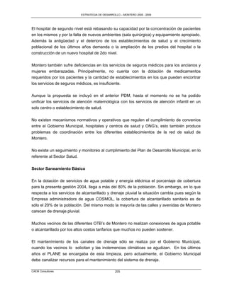 ESTRATEGIA DE DESARROLLO – MONTERO 2005 - 2009




El hospital de segundo nivel está rebasando su capacidad por la concentración de pacientes
en los mismos y por la falta de nuevos ambientes (sala quirúrgica) y equipamiento apropiado.
Además la antigüedad y el deterioro de los establecimientos de salud y el crecimiento
poblacional de los últimos años demanda o la ampliación de los predios del hospital o la
construcción de un nuevo hospital de 2do nivel.

Montero también sufre deficiencias en los servicios de seguros médicos para los ancianos y
mujeres embarazadas. Principalmente, no cuenta con la dotación de medicamentos
requeridos por los pacientes y la cantidad de establecimientos en los que pueden encontrar
los servicios de seguros médicos, es insuficiente.

Aunque la propuesta se incluyó en el anterior PDM, hasta el momento no se ha podido
unificar los servicios de atención maternológica con los servicios de atención infantil en un
solo centro o establecimiento de salud.

No existen mecanismos normativos y operativos que regulen el cumplimiento de convenios
entre el Gobierno Municipal, hospitales y centros de salud y ONG‟s, esto también produce
problemas de coordinación entre los diferentes establecimientos de la red de salud de
Montero.

No existe un seguimiento y monitoreo al cumplimiento del Plan de Desarrollo Municipal, en lo
referente al Sector Salud.

Sector Saneamiento Básico

En la dotación de servicios de agua potable y energía eléctrica el porcentaje de cobertura
para la presente gestión 2004, llega a más del 80% de la población. Sin embargo, en lo que
respecta a los servicios de alcantarillado y drenaje pluvial la situación cambia pues según la
Empresa administradora de agua COSMOL, la cobertura de alcantarillado sanitario es de
sólo el 20% de la población. Del mismo modo la mayoría de las calles y avenidas de Montero
carecen de drenaje pluvial.

Muchos vecinos de las diferentes OTB‟s de Montero no realizan conexiones de agua potable
o alcantarillado por los altos costos tarifarios que muchos no pueden sostener.

El mantenimiento de los canales de drenaje sólo se realiza por el Gobierno Municipal,
cuando los vecinos lo solicitan y las inclemencias climáticas se agudizan. En los últimos
años el PLANE se encargaba de esta limpieza, pero actualmente, el Gobierno Municipal
debe canalizar recursos para el mantenimiento del sistema de drenaje.

CAEM Consultores                                 205
 