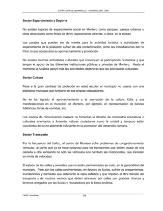 ESTRATEGIA DE DESARROLLO – MONTERO 2005 - 2009




Sector Esparcimiento y Deporte

No existen lugares de esparcimiento social en Montero como parques, paseos urbanos u
otras atracciones como ferias de libros, exposiciones abiertas, u otros, en la ciudad.

Los parajes que pueden ser de interés para la actividad turística y actividades de
esparcimiento de la población sufren de alta contaminación, como las inmediaciones del río
Piraí, lo que obstaculiza su aprovechamiento y promoción.

No existen muchas actividades culturales que convoquen la participación ciudadana y que
tengan el apoyo de las diferentes instituciones públicas y privadas de Montero. Hasta el
momento la Alcaldía apoyó más las actividades deportivas que las actividades culturales.

Sector Cultura

Pese a la gran cantidad de población en edad escolar el municipio no cuenta con una
biblioteca municipal que funcione en sus propias instalaciones.

No se ha logrado el aprovechamiento y la promoción de la cultura Kolla y sus
manifestaciones en el municipio de Montero, por ejemplo, en representación de danzas
folklóricas, ferias de comidas, etc.

Los medios de comunicación masivos no fomentan la difusión de contenidos educativos o
culturales orientados a fomentar valores ciudadanos como la unidad y tampoco están
concientes de su rol altamente influyente en la promoción del desarrollo humano.


Sector Transporte

Por la frecuencia del tráfico, el centro de Montero sufre problemas de congestionamiento
vehicular, al punto que ya se hace peligroso para los transeúntes que deben cruzar de una
calzada a otra sorteando no sólo los vehículos sino también las motocicletas, que transitan
sin límite de velocidad.

El estado de las calles y avenidas que no están pavimentadas es malo, en la generalidad del
municipio. Pero aún las calles pavimentadas, en épocas de lluvias, sufren de anegamientos,
inundaciones y barriadas que deterioran la capa asfáltica y que impiden el libre tránsito del
transporte y de muchos vecinos que deben atravesar por calles con grandes charcos y
terrenos anegados por las lluvias y resbaladizos por la tierra arcillosa.



CAEM Consultores                                 206
 
