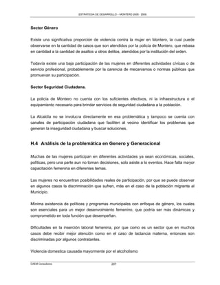 ESTRATEGIA DE DESARROLLO – MONTERO 2005 - 2009




Sector Género

Existe una significativa proporción de violencia contra la mujer en Montero, la cual puede
observarse en la cantidad de casos que son atendidos por la policía de Montero, que rebasa
en cantidad a la cantidad de asaltos u otros delitos, atendidos por la institución del orden.

Todavía existe una baja participación de las mujeres en diferentes actividades cívicas o de
servicio profesional, probablemente por la carencia de mecanismos o normas públicas que
promuevan su participación.


Sector Seguridad Ciudadana.

La policía de Montero no cuenta con los suficientes efectivos, ni la infraestructura o el
equipamiento necesario para brindar servicios de seguridad ciudadana a la población.

La Alcaldía no se involucra directamente en esa problemática y tampoco se cuenta con
canales de participación ciudadana que faciliten al vecino identificar los problemas que
generan la inseguridad ciudadana y buscar soluciones.


H.4 Análisis de la problemática en Genero y Generacional

Muchas de las mujeres participan en diferentes actividades ya sean económicas, sociales,
políticas, pero una parte aun no toman decisiones, solo asiste a lo eventos. Hace falta mayor
capacitación femenina en diferentes temas.

Las mujeres no encuentran posibilidades reales de participación, por que se puede observar
en algunos casos la discriminación que sufren, más en el caso de la población migrante al
Municipio.

Mínima existencia de políticas y programas municipales con enfoque de género, los cuales
son esenciales para un mejor desenvolmiento femenino, que podría ser más dinámicas y
comprometido en toda función que desempeñan.

Dificultades en la inserción laboral femenina, por que como es un sector que en muchos
casos debe recibir mejor atención como en el caso de lactancia materna, entonces son
discriminadas por algunos contratantes.


Violencia domestica causada mayormente por el alcoholismo


CAEM Consultores                                 207
 