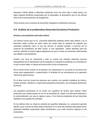 ESTRATEGIA DE DESARROLLO – MONTERO 2005 - 2009




Abandono infantil debido a diferentes problemas como ser tener hijos a edad precoz, los
bajos ingresos familiares ocasionados por el desempleo, el alcoholismo que en los últimos
años se fue incrementando y la drogadicción.

Tanto jóvenes como ancianos se encuentran relegados en diferentes funciones.


H.5 Análisis de la problemática Desarrollo Económico Productivo

Acceso y uso productivo del suelo urbano

Los barrios nuevos que no se encuentra totalmente poblados tienen lotes baldíos y en el
Municipio existe muchos de estos casos por existir lotes en especial de engorde que
presentan problemas como: el que los vecinos no puedan acceder a servicios por la
ausencia de propietarios de lotes vacíos, lo que representa costos elevados para los
vecinos. Además se hacen lugares peligrosos por que en estos se encuentran delincuentes
que asaltan a los pobladores.

Cuando una zona es urbanizada y esta no cuenta con estudios anteriores provoca
desequilibrios por la depredación de los bosques lo cual genera problemas en el drenaje por
lo que muchas calles, en época de lluvias sufren de las inundaciones.

De la misma forma cuando no se planifica una urbanización no se prevé en los barrios las
zonas para equipamiento o esparcimiento, la finalidad de los proveedores es la ganancia
máxima de estos terrenos.

En el área rural son pocas las personas que cuentan con grandes hectáreas de terreno,
existen grandes, medianos y mayormente pequeños productores, por la desigual distribución
de tierras.

Los pequeños productores al no contar con superficie de terreno para obtener mayor
producción que reditué ingreso se ven en la necesidad de migrar a la urbe para dedicarse a
la comercialización, por que en algunos casos, ni los mismos propietarios de las haciendas
aledañas a sus predios los contratan.

En los últimos años se redujo la cantidad de superficie dedicada a la producción agrícola
debido a que muchas de estas áreas productivas al no tener las prácticas adecuadas fueron
perdiendo fertilidad ocasionando bajos rendimientos y por ende menores ingresos en los
productores.


CAEM Consultores                                 208
 