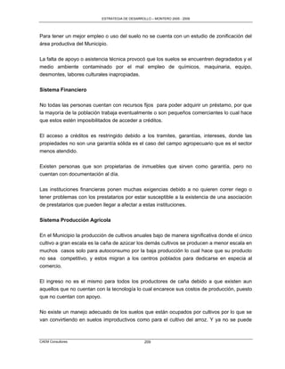 ESTRATEGIA DE DESARROLLO – MONTERO 2005 - 2009




Para tener un mejor empleo o uso del suelo no se cuenta con un estudio de zonificación del
área productiva del Municipio.

La falta de apoyo o asistencia técnica provocó que los suelos se encuentren degradados y el
medio ambiente contaminado por el mal empleo de químicos, maquinaria, equipo,
desmontes, labores culturales inapropiadas.


Sistema Financiero

No todas las personas cuentan con recursos fijos para poder adquirir un préstamo, por que
la mayoría de la población trabaja eventualmente o son pequeños comerciantes lo cual hace
que estos estén imposibilitados de acceder a créditos.

El acceso a créditos es restringido debido a los tramites, garantías, intereses, donde las
propiedades no son una garantía sólida es el caso del campo agropecuario que es el sector
menos atendido.

Existen personas que son propietarias de inmuebles que sirven como garantía, pero no
cuentan con documentación al día.

Las instituciones financieras ponen muchas exigencias debido a no quieren correr riego o
tener problemas con los prestatarios por estar susceptible a la existencia de una asociación
de prestatarios que pueden llegar a afectar a estas instituciones.

Sistema Producción Agrícola

En el Municipio la producción de cultivos anuales bajo de manera significativa donde el único
cultivo a gran escala es la caña de azúcar los demás cultivos se producen a menor escala en
muchos casos solo para autoconsumo por la baja producción lo cual hace que su producto
no sea competitivo, y estos migran a los centros poblados para dedicarse en especia al
comercio.

El ingreso no es el mismo para todos los productores de caña debido a que existen aun
aquellos que no cuentan con la tecnología lo cual encarece sus costos de producción, puesto
que no cuentan con apoyo.

No existe un manejo adecuado de los suelos que están ocupados por cultivos por lo que se
van convirtiendo en suelos improductivos como para el cultivo del arroz. Y ya no se puede



CAEM Consultores                                 209
 