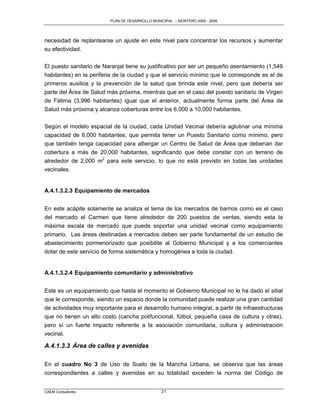 PLAN DE DESARROLLO MUNICIPAL – MONTERO 2005 - 2009




necesidad de replantearse un ajuste en este nivel para concentrar los recursos y aumentar
su efectividad.

El puesto sanitario de Naranjal tiene su justificativo por ser un pequeño asentamiento (1,549
habitantes) en la periferia de la ciudad y que el servicio mínimo que le corresponde es el de
primeros auxilios y la prevención de la salud que brinda este nivel, pero que debería ser
parte del Área de Salud más próxima, mientras que en el caso del puesto sanitario de Virgen
de Fátima (3,996 habitantes) igual que el anterior, actualmente forma parte del Área de
Salud más próxima y alcanza coberturas entre los 6,000 a 10,000 habitantes.

Según el modelo espacial de la ciudad, cada Unidad Vecinal debería aglutinar una mínima
capacidad de 6,000 habitantes, que permita tener un Puesto Sanitario como mínimo, pero
que también tenga capacidad para albergar un Centro de Salud de Área que deberían dar
cobertura a más de 20,000 habitantes, significando que debe constar con un terreno de
alrededor de 2,000 m2 para este servicio, lo que no está previsto en todas las unidades
vecinales.


A.4.1.3.2.3 Equipamiento de mercados


En este acápite solamente se analiza el tema de los mercados de barrios como es el caso
del mercado el Carmen que tiene alrededor de 200 puestos de ventas, siendo esta la
máxima escala de mercado que puede soportar una unidad vecinal como equipamiento
primario. Las áreas destinadas a mercados deben ser parte fundamental de un estudio de
abastecimiento pormenorizado que posibilite al Gobierno Municipal y a los comerciantes
dotar de este servicio de forma sistemática y homogénea a toda la ciudad.


A.4.1.3.2.4 Equipamiento comunitario y administrativo


Este es un equipamiento que hasta el momento el Gobierno Municipal no le ha dado el sitial
que le corresponde, siendo un espacio donde la comunidad puede realizar una gran cantidad
de actividades muy importante para el desarrollo humano integral, a partir de infraestructuras
que no tienen un alto costo (cancha polifuncional, fútbol, pequeña casa de cultura y otras),
pero sí un fuerte impacto referente a la asociación comunitaria, cultura y administración
vecinal.

A.4.1.3.3 Área de calles y avenidas

En el cuadro No 3 de Uso de Suelo de la Mancha Urbana, se observa que las áreas
correspondientes a calles y avenidas en su totalidad exceden la norma del Código de


CAEM Consultores                                21
 