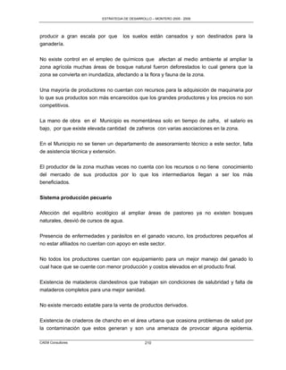 ESTRATEGIA DE DESARROLLO – MONTERO 2005 - 2009




producir a gran escala por que      los suelos están cansados y son destinados para la
ganadería.

No existe control en el empleo de químicos que afectan al medio ambiente al ampliar la
zona agrícola muchas áreas de bosque natural fueron deforestados lo cual genera que la
zona se convierta en inundadiza, afectando a la flora y fauna de la zona.

Una mayoría de productores no cuentan con recursos para la adquisición de maquinaria por
lo que sus productos son más encarecidos que los grandes productores y los precios no son
competitivos.

La mano de obra en el Municipio es momentánea solo en tiempo de zafra, el salario es
bajo, por que existe elevada cantidad de zafreros con varias asociaciones en la zona.

En el Municipio no se tienen un departamento de asesoramiento técnico a este sector, falta
de asistencia técnica y extensión.

El productor de la zona muchas veces no cuenta con los recursos o no tiene conocimiento
del mercado de sus productos por lo que los intermediarios llegan a ser los más
beneficiados.


Sistema producción pecuario

Afección del equilibrio ecológico al ampliar áreas de pastoreo ya no existen bosques
naturales, desvió de cursos de agua.

Presencia de enfermedades y parásitos en el ganado vacuno, los productores pequeños al
no estar afiliados no cuentan con apoyo en este sector.

No todos los productores cuentan con equipamiento para un mejor manejo del ganado lo
cual hace que se cuente con menor producción y costos elevados en el producto final.

Existencia de mataderos clandestinos que trabajan sin condiciones de salubridad y falta de
mataderos completos para una mejor sanidad.

No existe mercado estable para la venta de productos derivados.

Existencia de criaderos de chancho en el área urbana que ocasiona problemas de salud por
la contaminación que estos generan y son una amenaza de provocar alguna epidemia.

CAEM Consultores                                210
 