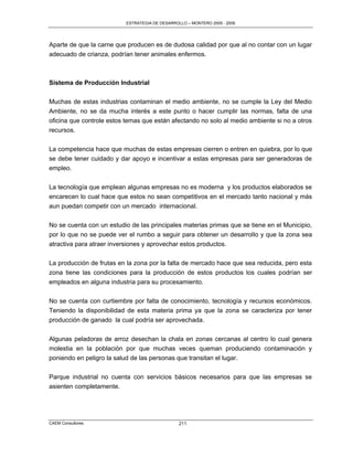 ESTRATEGIA DE DESARROLLO – MONTERO 2005 - 2009




Aparte de que la carne que producen es de dudosa calidad por que al no contar con un lugar
adecuado de crianza, podrían tener animales enfermos.



Sistema de Producción Industrial

Muchas de estas industrias contaminan el medio ambiente, no se cumple la Ley del Medio
Ambiente, no se da mucha interés a este punto o hacer cumplir las normas, falta de una
oficina que controle estos temas que están afectando no solo al medio ambiente si no a otros
recursos.

La competencia hace que muchas de estas empresas cierren o entren en quiebra, por lo que
se debe tener cuidado y dar apoyo e incentivar a estas empresas para ser generadoras de
empleo.

La tecnología que emplean algunas empresas no es moderna y los productos elaborados se
encarecen lo cual hace que estos no sean competitivos en el mercado tanto nacional y más
aun puedan competir con un mercado internacional.

No se cuenta con un estudio de las principales materias primas que se tiene en el Municipio,
por lo que no se puede ver el rumbo a seguir para obtener un desarrollo y que la zona sea
atractiva para atraer inversiones y aprovechar estos productos.

La producción de frutas en la zona por la falta de mercado hace que sea reducida, pero esta
zona tiene las condiciones para la producción de estos productos los cuales podrían ser
empleados en alguna industria para su procesamiento.

No se cuenta con curtiembre por falta de conocimiento, tecnología y recursos económicos.
Teniendo la disponibilidad de esta materia prima ya que la zona se caracteriza por tener
producción de ganado la cual podría ser aprovechada.


Algunas peladoras de arroz desechan la chala en zonas cercanas al centro lo cual genera
molestia en la población por que muchas veces queman produciendo contaminación y
poniendo en peligro la salud de las personas que transitan el lugar.

Parque industrial no cuenta con servicios básicos necesarios para que las empresas se
asienten completamente.




CAEM Consultores                                211
 