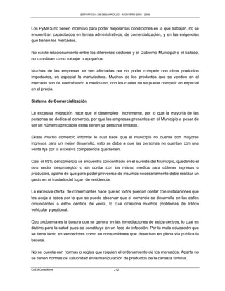 ESTRATEGIA DE DESARROLLO – MONTERO 2005 - 2009




Los PyMES no tienen incentivo para poder mejorar las condiciones en la que trabajan, no se
encuentran capacitados en temas administrativos, de comercialización, y en las exigencias
que tienen los mercados.

No existe relacionamiento entre los diferentes sectores y el Gobierno Municipal o el Estado,
no coordinan como trabajar o apoyarlos.

Muchas de las empresas se ven afectadas por no poder competir con otros productos
importados, en especial la manufactura. Muchos de los productos que se venden en el
mercado son de contrabando a medio uso, con los cuales no se puede competir en especial
en el precio.


Sistema de Comercialización

La excesiva migración hace que el desempleo incremente, por lo que la mayoría de las
personas se dedica al comercio, por que las empresas presentes en el Municipio a pesar de
ser un número apreciable estas tienen ya personal limitado.

Existe mucho comercio informal lo cual hace que el municipio no cuente con mayores
ingresos para un mejor desarrollo, esto se debe a que las personas no cuentan con una
venta fija por la excesiva competencia que tienen.

Casi el 85% del comercio se encuentra concentrado en el sureste del Municipio, quedando el
otro sector desprotegido o sin contar con los mismo medios para obtener ingresos o
productos, aparte de que para poder proveerse de insumos necesariamente debe realizar un
gasto en el traslado del lugar de residencia.

La excesiva oferta de comerciantes hace que no todos puedan contar con instalaciones que
los acoja a todos por lo que se puede observar que el comercio se desarrolla en las calles
circundantes a estos centros de venta, lo cual ocasiona muchos problemas de tráfico
vehicular y peatonal.

Otro problema es la basura que se genera en las inmediaciones de estos centros, lo cual es
dañino para la salud pues se constituye en un foco de infección. Por la mala educación que
se tiene tanto en vendedores como en consumidores que desechan en plena vía publica la
basura.

No se cuenta con normas o reglas que regulen el ordenamiento de los mercados. Aparte no
se tienen normas de salubridad en la manipulación de productos de la canasta familiar.

CAEM Consultores                                212
 