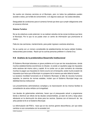 ESTRATEGIA DE DESARROLLO – MONTERO 2005 - 2009




Se cuenta con diversos servicios en el Municipio, pero no todos los pobladores pueden
acceder a estos, por la falta de conocimiento o en algunos casos por los costos elevados.

Desigualdad de condiciones para el comercio formal que tiene que cumplir obligaciones ante
el comercio informal.


Sistema Turístico

No se da cobertura a este potencial, no se realizan estudios de las zonas turísticas que tiene
el Municipio. Por lo que no se puede crear un centro de información que promocione el
mismo.

Falta de vías camineras, mantenimiento, para poder ingresar a sectores atractivos.

No se cuenta con un número considerable de establecimientos de buena calidad (hoteles,
restaurantes) para turistas. Razón por la cual las personas prefieren ir a Santa Cruz.


H.6 Análisis de la problemática Desarrollo Institucional

El Gobierno Municipal atraviesa un grave problema en lo que son las recaudaciones, donde
muchos establecimientos económicos no tributan, no existe un equitativo pago de impuestos
entre sectores del mismo rubro y capital. Al no contar con un plan normativo de viviendas
muchas no pagan sus impuestos lo mismo ocurre con el transporte, existe mucha evasión de
impuestos que hace que el Municipio no prospere de la manera que este debería hacerlo.
La excesiva movilidad funcionaria en el Gobierno Municipal, la falta de recursos humanos
expertas, la carencia de normas estables, inciden que el Gobierno Municipal tenga una
debilidad técnica institucional

Los procedimientos administrativos complejos y la improvisación de los mismos facilitan la
consolidación de actos reñidos con la legalidad.

Las deudas de gobernantes anteriores, hacen que el presupuesto actual a programarse
tienda a disminuir por efecto de las deudas comprometidas, ya sean de corto y largo plazo
afectando en la disminución de obras para los vecinos. Quienes con el transcurrir de los
años pierden la fe en el Gobierno Municipal.


La reformulación del POA´s hace que en los vecinos genere desconfianza, por que estos
cambios no son concertados con la sociedad civil.
CAEM Consultores                                 213
 