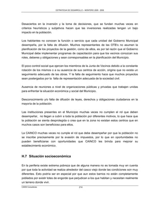 ESTRATEGIA DE DESARROLLO – MONTERO 2005 - 2009




Desaciertos en la inversión y la toma de decisiones, que se fundan muchas veces en
criterios heurísticos y subjetivos hacen que las inversiones realizadas tengan un bajo
impacto en la población.

Los habitantes no conocen la función o servicio que cada unidad del Gobierno Municipal
desempeña, por la falta de difusión. Muchos representantes de las OTB‟s no asumen la
planificación de los proyectos de la gestión, como de ellos, es por tal razón que el Gobierno
Municipal debe implementar programas de capacitación para que los vecinos conozcan sus
roles, deberes y obligaciones y sean corresponsables en la planificación del Municipio.

El poco control social que ejercen los miembros de la Junta de Vecinos debido a la constante
rotación de los mismos o a su ausencia de sus centros de acción, origina que no exista un
seguimiento adecuado de las obras. Y la falta de seguimiento hace que muchos proyectos
sean postergados por la falta de representación adecuada de la sociedad civil.

Ausencia de reuniones a nivel de organizaciones públicas y privadas que trabajen unidas
para enfrentar la situación económica y social del Municipio.

Desconocimiento y/o falta de difusión de leyes, derechos y obligaciones ciudadanos en la
mayoría de la población.

Las instituciones presentes en el Municipio muchas veces no cumplen el rol que deben
desempeñar, no llegan a cubrir a toda la población por diferentes motivos, lo que hace que
la población se sienta desprotegida o crea que en la zona no existan estos centros que en
muchos casos son beneficioso para ellos.

La CAINCO muchas veces no cumple el rol que debe desempeñar por que la población no
se inscribe precisamente por la evasión de impuestos, por lo que en oportunidades no
pueden beneficiarse con oportunidades que CAINCO les brinda para mejorar su
establecimiento económico.


H.7 Situación socioeconómica

En la periferia existe extrema pobreza que de alguna manera no es tomada muy en cuenta
por que toda la actividad se realiza alrededor del casco viejo donde las condiciones son muy
diferentes. Esto podría ser en especial por que aun estos barrios no están completamente
poblados por existir lotes de engorde que perjudican a los que habitan y necesitan realmente
un terreno donde vivir.
CAEM Consultores                                 214
 