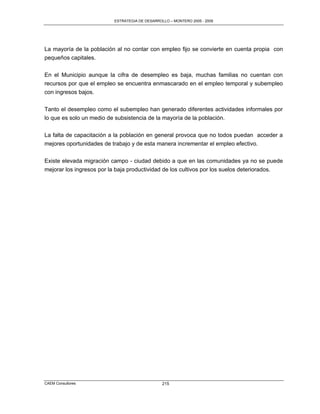 ESTRATEGIA DE DESARROLLO – MONTERO 2005 - 2009




La mayoría de la población al no contar con empleo fijo se convierte en cuenta propia con
pequeños capitales.

En el Municipio aunque la cifra de desempleo es baja, muchas familias no cuentan con
recursos por que el empleo se encuentra enmascarado en el empleo temporal y subempleo
con ingresos bajos.

Tanto el desempleo como el subempleo han generado diferentes actividades informales por
lo que es solo un medio de subsistencia de la mayoría de la población.

La falta de capacitación a la población en general provoca que no todos puedan acceder a
mejores oportunidades de trabajo y de esta manera incrementar el empleo efectivo.

Existe elevada migración campo - ciudad debido a que en las comunidades ya no se puede
mejorar los ingresos por la baja productividad de los cultivos por los suelos deteriorados.




CAEM Consultores                                215
 
