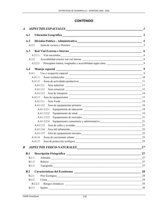 ESTRATEGIA DE DESARROLLO – MONTERO 2005 - 2009




                                               CONTENIDO

A     ASPECTOS ESPACIALES ________________________________________________ 1
    A.1       Ubicación Geográfica ______________________________________________________ 2

    A.2       División Político - Administrativa ____________________________________________ 2
      A.2.1        Junta de vecinos y Distritos. _____________________________________________________ 2

    A.3       Red Vial Externa e Interna _________________________________________________ 6
        A.3.1.1 Vías nacionales _____________________________________________________________ 6
      A.3.2    Accesibilidad exterior red vial interna _____________________________________________ 8
        A.3.2.1 Principales tramos, longitudes y accesibilidad según clase. ___________________________ 8

    A.4       Manejo espacial __________________________________________________________ 9
      A.4.1     Uso y ocupación espacial _______________________________________________________ 9
        A.4.1.1 Áreas residenciales _________________________________________________________ 10
        A.4.1.2 Áreas de actividades productivas ______________________________________________ 11
           A.4.1.2.1 Área industrial _________________________________________________________ 11
           A.4.1.2.2 Área comercial _________________________________________________________ 12
           A.4.1.2.3 Área de transporte ______________________________________________________ 14
        A.4.1.3 Área de equipamientos ______________________________________________________ 17
           A.4.1.3.1 Área Verde ____________________________________________________________ 18
           A.4.1.3.2 Área de equipamiento primario ____________________________________________ 18
             A.4.1.3.2.1 Equipamiento de educación ___________________________________________ 18
             A.4.1.3.2.2 Equipamiento de salud _______________________________________________ 19
             A.4.1.3.2.3 Equipamiento de mercados ____________________________________________ 21
             A.4.1.3.2.4 Equipamiento comunitario y administrativo _______________________________ 21
           A.4.1.3.3 Área de calles y avenidas _________________________________________________ 21
           A.4.1.3.4 Área útil urbanizada _____________________________________________________ 22
           A.4.1.3.5 Área de equipamiento terciario_____________________________________________ 22
        A.4.1.4 Áreas de crecimiento urbano _________________________________________________ 23
        A.4.1.5 Área de protección ecológica _________________________________________________ 25

B     ASPECTOS FISICO-NATURALES ________________________________________ 27
    B.1       Descripción Fisiográfica __________________________________________________ 27
      B.1.1        Altitudes ___________________________________________________________________ 27
      B.1.2        Relieve ____________________________________________________________________ 27
      B.1.3        Topografía __________________________________________________________________ 27

    B.2       Características del Ecosistema _____________________________________________ 28
      B.2.1    Piso Ecológico_______________________________________________________________ 28
      B.2.2    Clima ______________________________________________________________________ 29
        B.2.2.1 Riesgos climáticos _________________________________________________________ 29
      B.2.3    Suelos _____________________________________________________________________ 30


CAEM Consultores                                       216
 