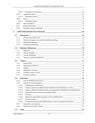 ESTRATEGIA DE DESARROLLO – MONTERO 2005 - 2009




        B.2.3.1       Principales características ____________________________________________________ 30
      B.2.4        Vegetación y Flora ___________________________________________________________ 30
        B.2.4.1       Principales especies ________________________________________________________ 31
      B.2.5        Fauna ______________________________________________________________________ 31
        B.2.5.1       Principales especies ________________________________________________________ 32
      B.2.6        Recursos hídricos ____________________________________________________________ 32
      B.2.7        Recursos Minerales ___________________________________________________________ 32
      B.2.8        Principales riesgos ambientales __________________________________________________ 32

C     ASPECTOS SOCIO CULTURALES _______________________________________ 34
    C.1       Demografía _____________________________________________________________ 34
      C.1.1        Población por edad y sexo. _____________________________________________________ 34
      C.1.2        Número de hogares y promedio de miembros por hogar ______________________________ 35
      C.1.3        Densidad de población. ________________________________________________________ 36
      C.1.4        Estructura de Población ________________________________________________________ 36

    C.2       Dinámica Poblacional ____________________________________________________ 38
      C.2.1        Migración __________________________________________________________________ 38
      C.2.2        Tasa de Natalidad ____________________________________________________________ 39
      C.2.3        Tasa de Mortalidad. ___________________________________________________________ 39
      C.2.4        Tasa de crecimiento poblacional _________________________________________________ 41

    C.3       Cultura ________________________________________________________________ 41
      C.3.1        Origen étnico ________________________________________________________________ 41
      C.3.2        Antecedentes históricos ________________________________________________________ 42
      C.3.3        Idiomas ____________________________________________________________________ 43
      C.3.4        Religiones y creencias _________________________________________________________ 44
      C.3.5        Calendario festivo y ritual ______________________________________________________ 45
      C.3.6        Patrimonio cultural ___________________________________________________________ 45

    C.4       Educación ______________________________________________________________ 46
      C.4.1        Tasa de analfabetismo por sexo__________________________________________________ 46
      C.4.2        Educación escolar o primaria ___________________________________________________ 46
        C.4.2.1      Administrativo Institucional _________________________________________________ 47
        C.4.2.2      Número y tipo de los establecimientos educativos de nivel primario o escolar ___________ 47
        C.4.2.3      Estado y calidad de la infraestructura y del equipamiento disponible por establecimiento __ 50
        C.4.2.4      Dotación de servicios básicos por establecimiento _________________________________ 52
        C.4.2.5      Cobertura ________________________________________________________________ 52
        C.4.2.6      Número de matriculados por grado y tipo de establecimiento ________________________ 53
        C.4.2.7      Deserción escolar __________________________________________________________ 53
        C.4.2.8      Número de profesores por establecimiento y número de alumnos por profesor ___________ 54
      C.4.3        Educación a nivel superior _____________________________________________________ 55
      C.4.4        Educación No formal o Técnica _________________________________________________ 55

    C.5       Salud __________________________________________________________________ 56

CAEM Consultores                                          217
 