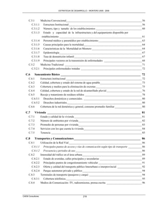 ESTRATEGIA DE DESARROLLO – MONTERO 2005 - 2009




     C.5.1    Medicina Convencional________________________________________________________ 56
       C.5.1.1 Estructura Institucional ______________________________________________________ 56
       C.5.1.2 Número, tipo y tamaño de los establecimientos __________________________________ 60
       C.5.1.3 Estado y capacidad de la infraestructura y del equipamiento disponible por
               establecimiento _____________________________________________________________ 61
       C.5.1.4 Personal médico y paramédico por establecimiento ________________________________ 63
       C.5.1.5 Causas principales para la mortalidad ___________________________________________ 64
       C.5.1.6 Características de la Mortalidad en Montero _____________________________________ 64
       C.5.1.7 Epidemiología _____________________________________________________________ 67
       C.5.1.8 Tasa de desnutrición infantil __________________________________________________ 67
       C.5.1.9 Principales vectores en la transmisión de enfermedades ____________________________ 68
     C.5.2    Medicina Tradicional _________________________________________________________ 71
       C.5.2.1 Principales enfermedades tratadas _____________________________________________ 72

  C.6        Saneamiento Básico ______________________________________________________ 72
     C.6.1         Estructura institucional ________________________________________________________ 72
     C.6.2         Calidad, cobertura y estado del sistema de agua potable_______________________________ 73
     C.6.3         Cobertura y medios para la eliminación de excretas __________________________________ 75
     C.6.4         Calidad, cobertura y estado de la red de alcantarillado pluvial __________________________ 76
     C.6.5         Recojo y tratamiento de residuos sólidos __________________________________________ 78
       C.6.5.1       Desechos domésticos y comerciales. ___________________________________________ 80
       C.6.5.2       Desechos industriales. _______________________________________________________ 80
     C.6.6         Cobertura de la red doméstica y general, consumo promedio familiar ____________________ 80

  C.7        Vivienda _______________________________________________________________ 81
     C.7.1         Estado y calidad de la vivienda __________________________________________________ 81
     C.7.2         Número de ambientes por vivienda _______________________________________________ 82
     C.7.3         Promedio de personas por vivienda_______________________________________________ 83
     C.7.4         Servicios con los que cuenta la vivienda ___________________________________________ 84
     C.7.5         Tenencia ___________________________________________________________________ 85

  C.8        Transportes y Comunicaciones _____________________________________________ 86
     C.8.1         Utilización de la Red Vial ______________________________________________________ 86
       C.8.1.1        Principales puntos de acceso y vías de comunicación según tipo de transporte __________ 86
       C.8.1.2        Frecuencia y periodos de uso _________________________________________________ 86
     C.8.2         Intensidad del tráfico en el área urbana ____________________________________________ 89
       C.8.2.1        Estado de avenidas, calles principales y secundarias _______________________________ 89
       C.8.2.2        Principales puntos de congestionamiento vehicular ________________________________ 91
       C.8.2.3        Oferta y calidad del transporte público Interurbano e interprovincial __________________ 92
       C.8.2.4        Parque automotor privado y público ____________________________________________ 94
     C.8.3         Terminales de transporte (pasajeros y carga) _______________________________________ 94
       C.8.3.1        Cobertura telefónica. ________________________________________________________ 95
     C.8.4         Medios de Comunicación: TV, radioemisoras, prensa escrita __________________________ 96



CAEM Consultores                                         218
 